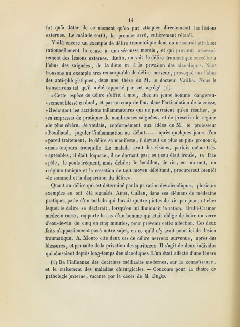 fut qu’à dater de ce moment qu’on put attaquer directementt les lésions externes. Le malade sortit, le premier avril, entièrement rétabli. Voilà encore uii exemple de délire traumatique dont on ne saurait attribuer rationnellement la cause à uno sécousse morale, et qui provient nécessai- rement des lésions externes. Enfin, on voit le délire traumatique succéder à l’abus des saignées, de la diète et à la privation des alcooliques. Nous trouvons un exemple très remarquable de délire nerveux, provoqué par l’abus des anti-pblogistiques, dans une thèse de M. le docteur Vailhé. Nous le transcrivons tel qu’il a été rapporté par cet agrégé (l). «Cette espèce de délire s’offrit à moi, chez un jeune homme dangereu- » sement blessé en duel^ et par un coup de feu, dans l’articulation de la cuisse. «Redoutant les accidents inflammatoires qui ne pourraient qu’en résulter, je «m’empressai de pratiquer de nombreuses saignées, et de prescrire le régime » le plus sévère. Je voulais, conformément aux idées de M. le professeur « Bouillaud, juguler l’inflammation au début après quelques jours d’un «pareil traitement, le délire se manifeste, il devient de plus en plus prononcé, » mais toujours tranquille. Le malade avait des visions, parfois même très- » agréables; il était loquace, il ne dormait pas; sa peau était froide, sa face «pâle, le pouls fréquent, mais débile; le bouillon, le vin, en un mot, un «régime tonique et la cessation de tout moyen débilitant, procurèrent bientôt «le sommeil et la disparition du délire». Quant au délire qui est déterminé par la privation des alcooliques, plusieurs exemples en ont été signalés. Ainsi, Cullen, dans ses élémens de médecine pratique, parle d’un malade qui buvait quatre pintes de vin par jour, et chez lequel le délire se déclarait, lorsqu’on lui diminuait la ration. Bruhl-Cramer médecin russe, rapporte le cas d’un homme qui était obligé de boire un verre d’eau-de-vie de cinq en cinq minutes, pour prévenir cette affection. Ces deux faits n’appartiennent pas à notre sujet, en ce qu’il n’y avait point ici de lésion traumatique. A. Monro cite deux cas de délire nerveux survenus, après des blessures, et par suite delà privation des spiritueux. Il s’agit de deux individus qui abusaient depuis long-temps des alcooliques. L’un était affecté d’une légère (i) De l’influence des doctrines médicales modernes, sur la connaissance, et le traitement des maladies chirurgicales. — Concours pour la chaire de pathologie [externe, vacante par le décès de M. Dugès.