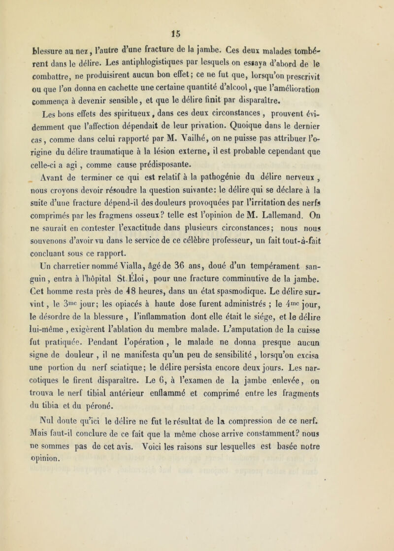 blessure au nez, Tautre d’une fracture de la Jambe. Ces deux malades tombè- rent dans le délire. Les antiphlogistiques par lesquels on essaya d’abord de le combattre, ne produisirent aucun bon effet; ce ne fut que, lorsqu’on prescrivit ou que l’on donna en cachette une certaine quantité d’alcool, que l’amélioration commença à devenir sensible, et que le délire finit par disparaître. Les bons effets des spiritueux , dans ces deux circonstances , prouvent évi- demment que l’affection dépendait de leur privation. Quoique dans le dernier cas, comme dans celui rapporté par M. Vailhé, on ne puisse pas attribuer l’o- rigine du délire traumatique à la lésion externe, il est probable cependant que celle-ci a agi , comme cause prédisposante. Avant de terminer ce qui est relatif à la pathogénie du délire nerveux , nous croyons devoir résoudre la question suivante: le délire qui se déclare à la suite d’une fracture dépend-il des douleurs provoquées par l’irritation des nerfs comprimés par les fragmens osseux? telle est l’opinion de M. Lallemand. On ne saurait en contester l’exactitude dans plusieurs circonstances; nous nous souvenons d’avoir vu dans le service de ce célèbre professeur, un fait tout-à-fait concluant sous ce rapport. Un charretier nommé Vialla, âgé de 36 ans, doué d’un tempérament san- guin , entra à l’hèpital St.Éloi, pour une fracture comminutive de la jambe. Cet homme resta près de -48 heures, dans un état spasmodique. Le délire sur- vint , le 3mc jour; les opiacés à haute dose furent administrés ; le dmc jour, le désordre de la blessure , l’inflammation dont elle était le siège, et le délire lui-môme , exigèrent l’ablation du membre malade. L’amputation de la cuisse fut pratiquée. Pendant l’opération , le malade ne donna presque aucun signe de douleur , il ne manifesta qu’un peu de sensibilité , lorsqu’on excisa une portion du nerf sciatique; le délire persista encore deux jours. Les nar- cotiques le firent disparaître. Le 6, à l’examen de la jambe enlevée, on trouva le nerf tibial antérieur enflammé et comprimé entre les fragments du tibia et du péroné. Nul doute qu’ici le délire ne fut le résultat de la compression de ce nerf. Mais faut-il conclure de ce fait que la même chose arrive constamment? nous ne sommes pas de cet avis. Voici les raisons sur lesquelles est basée notre opinion.