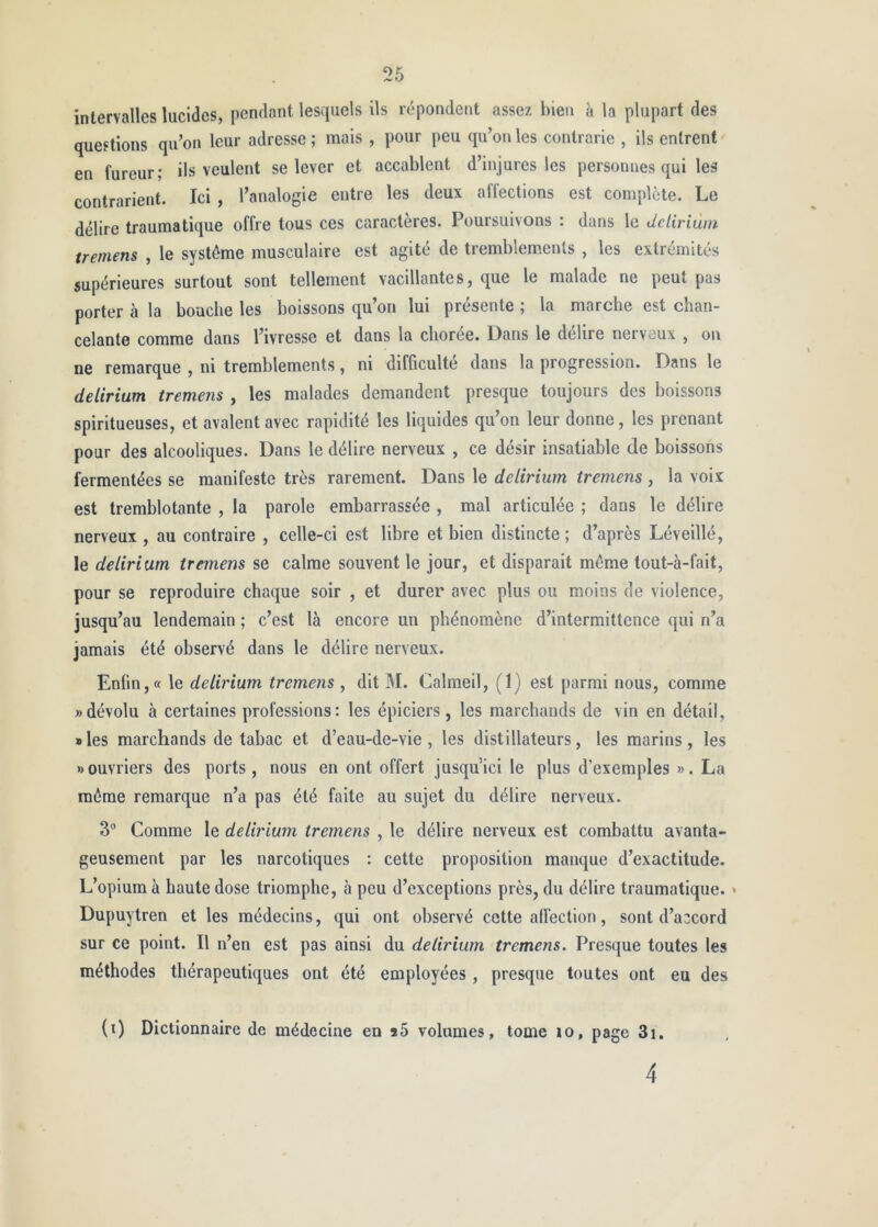 intervalles lucides, pendant lesquels ils répondent assez bien à la plupart des questions qu’on leur adresse ; mais , pour peu qu’on les contrarie , ils entrent en fureur; ils veulent se lever et accablent d’injures les personnes qui les contrarient. Ici , l’analogie entre les deux affections est complète. Le délire traumatique offre tous ces caractères. Poursuivons : dans le delirium tremens , le système musculaire est agité de tremblements , les extrémités supérieures surtout sont tellement vacillantes, que le malade ne peut pas porter à la bouche les boissons qu’on lui présente ; la marche est chan- celante comme dans l’ivresse et dans la chorée. Dans le délire nerveux , on ne remarque , ni tremblements, ni difficulté dans la progression. Dans le delirium tremens , les malades demandent presque toujours des boissons spiritueuses, et avalent avec rapidité les liquides qu’on leur donne, les prenant pour des alcooliques. Dans le délire nerveux , ce désir insatiable de boissons fermentées se manifeste très rarement. Dans le delirium tremens , la voix est tremblotante , la parole embarrassée , mal articulée ; dans le délire nerveux , au contraire , celle-ci est libre et bien distincte ; d’après Léveillé, le delirium tremens se calme souvent le jour, et disparait même tout-à-fait, pour se reproduire chaque soir , et durer avec plus ou moins de violence, jusqu’au lendemain ; c’est là encore un phénomène d’intermittence qui n’a jamais été observé dans le délire nerveux. Enfin,» le delirium tremens , dit M. Calmeil, (1) est parmi nous, comme «dévolu à certaines professions: les épiciers, les marchands de vin en détail, » les marchands de tabac et d’eau-de-vie , les distillateurs, les marins , les «ouvriers des ports, nous en ont offert jusqu’ici le plus d’exemples ». La même remarque n’a pas été faite au sujet du délire nerveux. 3® Comme le delirium tremens , le délire nerveux est combattu avanta- geusement par les narcotiques : cette proposition manque d’exactitude. L’opium à haute dose triomphe, à peu d’exceptions près, du délire traumatique. ' Dupuytren et les médecins, qui ont observé cette alléetion, sont d’accord sur ce point. Il n’en est pas ainsi du delirium tremens. Presque toutes les méthodes thérapeutiques ont été employées, presque toutes ont eu des (i) Dictionnaire de médecine en *5 volumes, tome lo, page 3i, 4