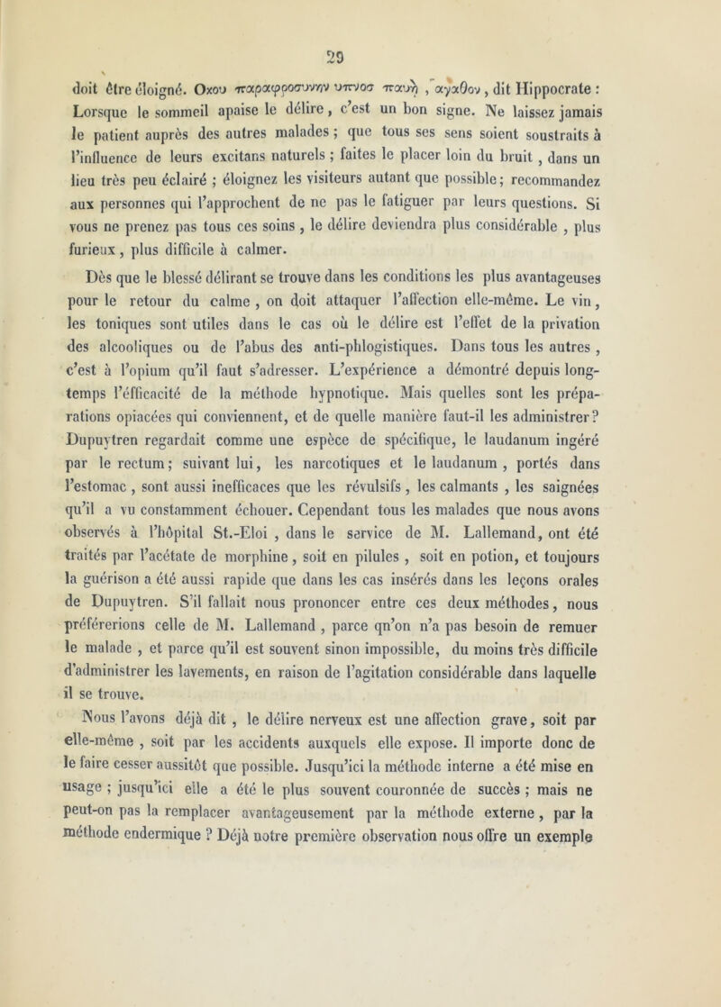 doit être éloigné. Oxou 'TrapacppoCTuvvjv uirvocr Trotu^ , ayaQov , dit Hippocrate : Lorsque le sommeil apaise le délire, c’est un bon signe. Ne laissez jamais le patient auprès des autres malades ; que tous ses sens soient soustraits à l’influence de leurs excitans naturels ; faites le placer loin du bruit , dans un lieu très peu éclairé ; éloignez les visiteurs autant que possible; recommandez aux personnes qui l’approchent de ne pas le fatiguer par leurs questions. Si vous ne prenez pas tous ces soins , le délire deviendra plus considérable , plus furieux, plus difficile à calmer. Dès que le blessé délirant se trouve dans les conditions les plus avantageuses pour le retour du calme , on doit attaquer l’affection elle-même. Le vin, les toniques sont utiles dans le cas où le délire est l’effet de la privation des alcooliques ou de l’abus des anti-phlogistiques. Dans tous les autres , c’est à l’opium qu’il faut s’adresser. L’expérience a démontré depuis long- temps l’éfficacité de la méthode hypnotique. Mais quelles sont les prépa- rations opiacées qui conviennent, et de quelle manière faut-il les administrer? Dupuytren regardait comme une espèce de spécifique, le laudanum ingéré par le rectum ; suivant lui, les narcotiques et le laudanum , portés dans l’estomac , sont aussi inefficaces que les révulsifs, les calmants , les saignées qu’il a vu constamment échouer. Cependant tous les malades que nous avons observés à l’hôpital St.-Eloi , dans le service de M. Lallemand, ont été traités par l’acétate de morphine, soit en pilules , soit en potion, et toujours la guérison a été aussi rapide que dans les cas insérés dans les leçons orales de Dupuytren. S’il fallait nous prononcer entre ces deux méthodes, nous préférerions celle de M. Lallemand , parce qn’on n’a pas besoin de remuer le malade , et parce qu’il est souvent sinon impossible, du moins très difficile d’administrer les lavements, en raison de l’agitation considérable dans laquelle il se trouve. ’ Nous l’avons déjà dit , le délire nerveux est une affection grave, soit par elle-même , soit par les accidents auxquels elle expose. Il importe donc de le faire cesser aussitôt que possible. Jusqu’ici la méthode Interne a été mise en usage ; jusqu’ici elle a été le plus souvent couronnée de succès ; mais ne peut-on pas la remplacer avantageusement par la méthode externe , par la méthode endermique ? Déjà notre première observation nous offre un exemple