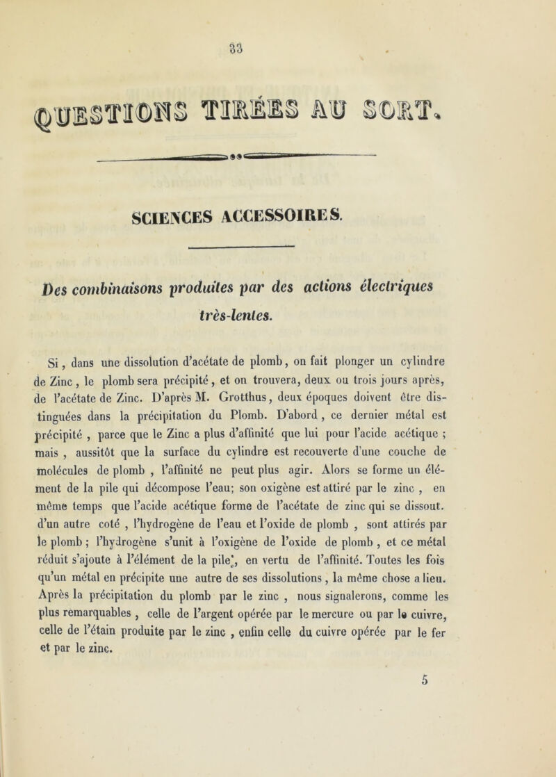 SCIEÎ^CES ACCESSOiaES. Des combinaisons produites par des actions électriques très-lentes. Si, dans une dissolution d’acetate de plomb, on fait plonger un cylindre de Zinc , le plomb sera précipité, et on trouvera, deux ou trois jours après, de l’acétate de Zinc. D’après M. Grotthus, deux époques doivent être dis- tinguées dans la précipitation du Plomb. D’abord , ce dernier métal est précipité , parce que le Zinc a plus d’affinité que lui pour l’acide acétique ; mais , aussitôt que la surface du cylindre est recouverte d’une couche de molécules de plomb , l’afGnité ne peut plus agir. Alors se forme un élé- ment de la pile qui décompose l’eau; son oxigène est attiré par le zinc , en môme temps que l’acide acétique forme de l’acétate de zinc qui se dissout, d’un autre coté , l’hydrogène de l’eau et l’oxide de plomb , sont attirés par le plomb ; l’hydrogène s’unit à l’oxigène de l’oxide de plomb , et ce métal réduit s’ajoute à l’élément de la pile], en vertu de l’affinité. Toutes les fois qu’un métal en précipite une autre de ses dissolutions, la môme chose a lieu. Après la précipitation du plomb par le zinc , nous signalerons, comme les plus remarquables , celle de l’argent opérée par le mercure ou par 1« cuivre, celle de l’étain produite par le zinc , enfin celle du cuivre opérée par le fer et par le zinc. 5