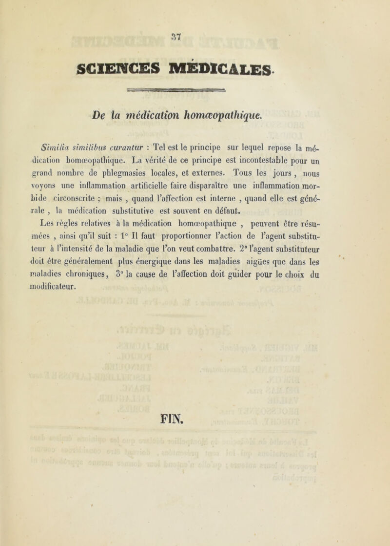 SCIENCES MEDlCàLES- De la médication homœopathiqiie. Similia similibus curantur : Tel est le principe sur lequel repose la mé- dication bomœopathique. La vérité de ce principe est incontestable pour un grand nombre de pblegmasies locales, et externes. Tous les jours, nous voyons une inflammation artificielle faire disparaître une inflammation mor- bide circonscrite ; mais , quand l’affection est interne , quand elle est géné- rale , la médication substitutive est souvent en défaut. Les règles relatives à la médication bomœopathique , peuvent être résu- mées , ainsi qu’il suit : 1“ Il faut proportionner l’action de l’agent substitu- teur à l’intensité de la maladie que l’on veut combattre. 2 l’agent substituteur doit être généralement plus énergique dans les maladies aigües que dans les maladies chroniques, 3 la cause de l’affection doit guider pour le choix du modificateur. FIN.