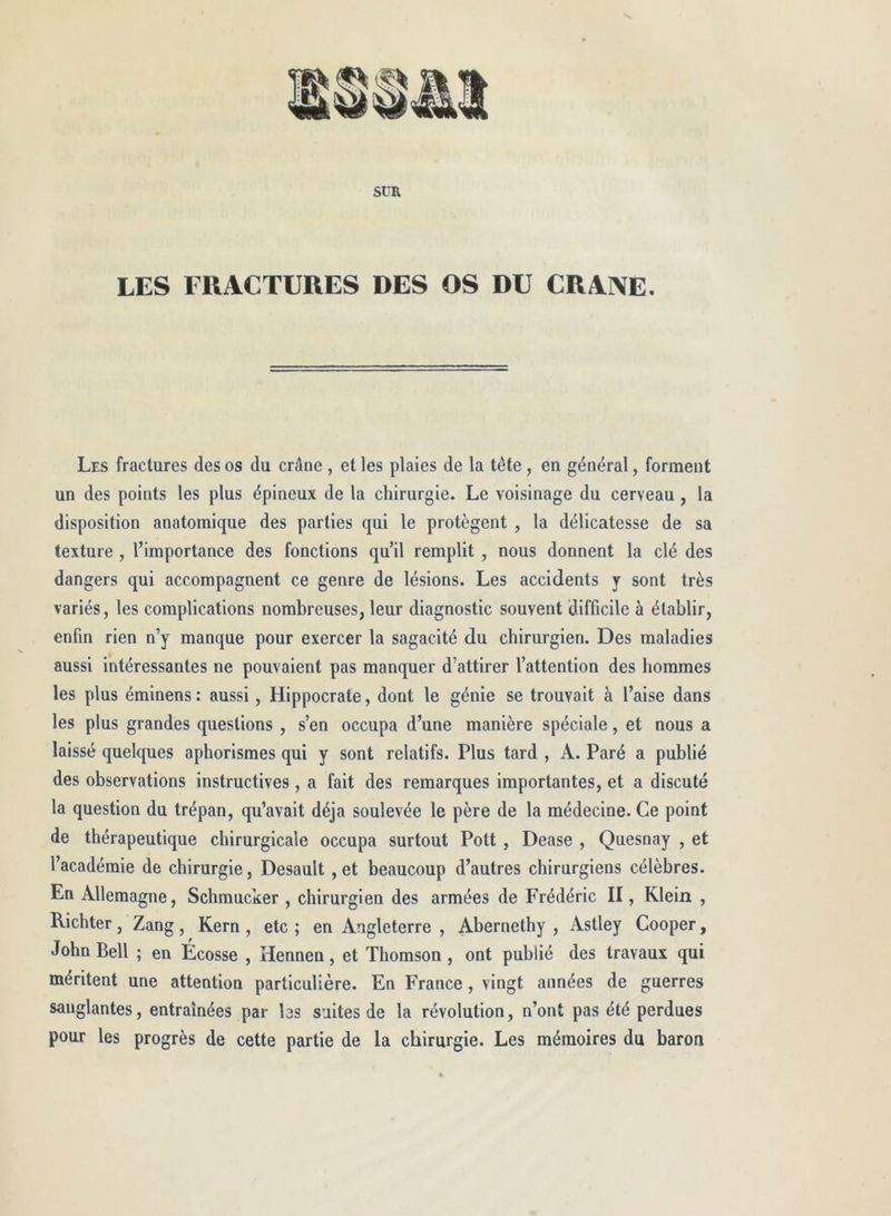 LES FRACTURES DES OS DU CRANE. Les fractures des os du crâne , et les plaies de la tête, en général, forment un des points les plus épineux de la chirurgie. Le voisinage du cerveau, la disposition anatomique des parties qui le protègent , la délicatesse de sa texture , l’importance des fonctions qu’il remplit , nous donnent la clé des dangers qui accompagnent ce genre de lésions. Les accidents y sont très variés, les complications nombreuses, leur diagnostic souvent difficile à établir, enfin rien n’y manque pour exercer la sagacité du chirurgien. Des maladies aussi intéressantes ne pouvaient pas manquer d’attirer l’attention des hommes les plus éminens: aussi, Hippocrate, dont le génie se trouvait à l’aise dans les plus grandes questions , s’en occupa d’une manière spéciale, et nous a laissé quelques aphorismes qui y sont relatifs. Plus tard , A. Paré a publié des observations instructives , a fait des remarques importantes, et a discuté la question du trépan, qu’avait déjà soulevée le père de la médecine. Ce point de thérapeutique chirurgicale occupa surtout Pott , Dease , Quesnay , et l’académie de chirurgie, Desault , et beaucoup d’autres chirurgiens célèbres. En Allemagne, Schmucker , chirurgien des armées de Frédéric II, Klein , Richter, Zang, Kern , etc ; en Angleterre , Abernethy , Astley Cooper, John Bell ; en Écosse , Hennen, et Thomson, ont publié des travaux qui méritent une attention particulière. En France, vingt années de guerres sanglantes, entraînées par bs suites de la révolution, n’ont pas été perdues pour les progrès de cette partie de la chirurgie. Les mémoires du baron