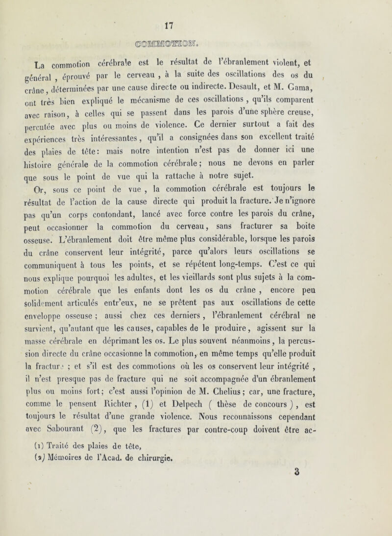 La commotion cdrébrate est le résultat de Tébranlement violent, et général , éprouvé par le cerveau , à la suite des oscillations des os du , crâne, déterminées par une cause directe ou Indirecte. Desault, et M. Gama, ont très bien expliqué le mécanisme de ces oscillations , qu’ils comparent avec raison, à celles qui se passent dans les parois d’une spbère creuse, percutée avec plus ou moins de violence. Ce dernier surtout a fait des expériences très intéressantes, qu’il a consignées dans son excellent traité des plaies de tête: mais notre intention n’est pas de donner ici une histoire générale de la commotion cérébrale ; nous ne devons en parler que sous le point de vue qui la rattache à notre sujet. Or, sous ce point de vue , la commotion cérébrale est toujours le résultat de l’action de la cause directe qui produit la fracture. Je n’ignore pas qu’un corps contondant, lancé avec force contre les parois du crâne, peut occasionner la commotion du cerveau, sans fracturer sa boite osseuse. L’ébranlement doit être même plus considérable, lorsque les parois du crâne conservent leur intégrité, parce qu’alors leurs oscillations se communiquent à tous les points, et se répètent long-temps. C’est ce qui nous explique pourquoi les adultes, et les vieillards sont plus sujets à la com- motion cérébrale que les enfants dont les os du crâne , encore peu solidement articulés entr’eux, ne se prêtent pas aux oscillations de cette enveloppe osseuse ; aussi chez ces derniers, l’ébranlement cérébral ne survient, qu’autant que les causes, capables de le produire, agissent sur la masse cérébrale en déprimant les os. Le plus souvent néanmoins, la percus- sion directe du crâne occasionne la commotion, en même temps qu’elle produit la fracture ; et s’il est des commotions où les os conservent leur intégrité , il n’est presque pas de fracture qui ne soit accompagnée d’un ébranlement plus ou moins fort ; c’est aussi l’opinion de M. Clielius ; car, une fracture, comme le pensent Richter , (1) et Delpech ( thèse de concours ) , est toujours le résultat d’une grande violence. Nous reconnaissons cependant avec Sabourant (2), que les fractures par contre-coup doivent être ac- (i) Traité des plaies de tête, (aj Mémoires de l’Acad. de chirurgie. 3