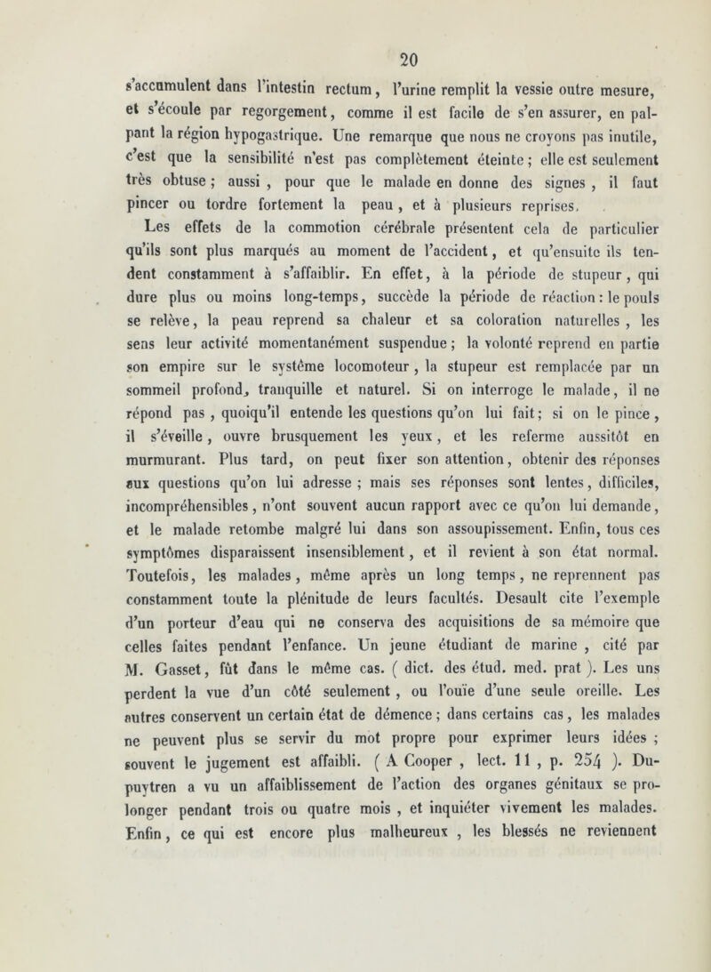 saccamulent dans l’intestin rectum, l’urine remplit la vessie outre mesure, et s’écoule par regorgement, comme il est facile de s’en assurer, en pal- pant la région hypogastrique. Une remarque que nous ne croyons pas inutile, c’est que la sensibilité n’est pas complètement éteinte ; elle est seulement très obtuse ; aussi , pour que le malade en donne des signes , il faut pincer ou tordre fortement la peau , et à plusieurs reprises. Les effets de la commotion cérébrale présentent cela de particulier qu’ils sont plus marqués au moment de l’accident, et qu’ensuitc ils ten- dent constamment à s’affaiblir. En effet, à la période de stupeur, qui dure plus ou moins long-temps, succède la période de réaction : le pouls se relève, la peau reprend sa chaleur et sa coloration naturelles , les sens leur activité momentanément suspendue ; la volonté reprend en partie son empire sur le système locomoteur , la stupeur est remplacée par un sommeil profond^ tranquille et naturel. Si on interroge le malade, il ne répond pas , quoiqu’il entende les questions qu’on lui fait ; si on le pince , il s’éveille, ouvre brusquement les yeux, et les referme aussitôt en murmurant. Plus tard, on peut fixer son attention, obtenir des réponses «ux questions qu’on lui adresse ; mais ses réponses sont lentes, difficiles, incompréhensibles, n’ont souvent aucun rapport avec ce qu’on lui demande, et le malade retombe malgré lui dans son assoupissement. Enfin, tous ces symptômes disparaissent insensiblement, et il revient à son état normal. Toutefois, les malades, môme après un long temps, ne reprennent pas constamment toute la plénitude de leurs facultés. Desault cite l’exemple d’un porteur d’eau qui ne conserva des acquisitions de sa mémoire que celles faites pendant l’enfance. Un jeune étudiant de marine , cité par M. Gasset, fût dans le môme cas. ( dict. des étud. med. prat ). Les uns perdent la vue d’un côté seulement , ou l’ouïe d’une seule oreille. Les autres conservent un certain état de démence ; dans certains cas, les malades ne peuvent plus se servir du mot propre pour exprimer leurs idées ; souvent le jugement est affaibli. ( A Cooper , lect. 11 , p. 254 )• Du- puytren a vu un affaiblissement de l’action des organes génitaux se pro- longer pendant trois ou quatre mois , et inquiéter vivement les malades. Enfin, ce qui est encore plus malheureux , les blessés ne reviennent