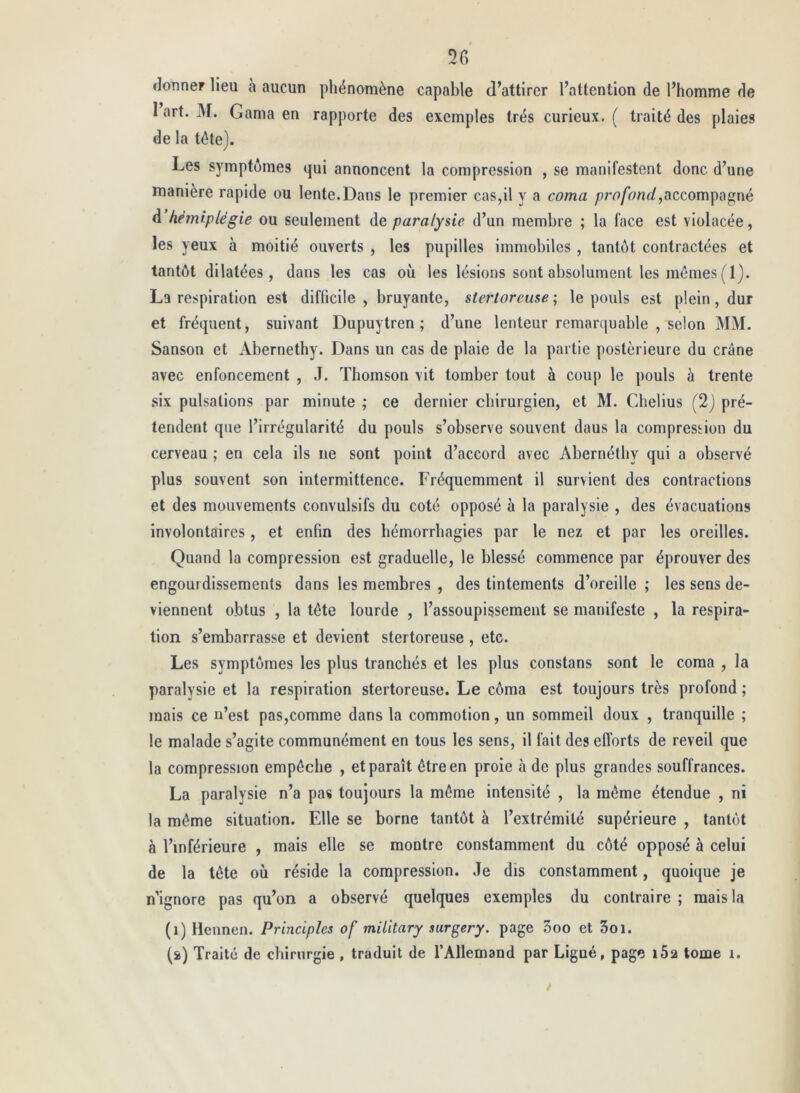 5r> donner lieu à aucun phénomène capable d’attirer l’attention de l’homme de 1 art. M. Gama en rapporte des exemples très curieux. ( traité des plaies de la tétej. Les symptômes qui annoncent la compression , se manifestent donc d’une manière rapide ou lente.Dans le premier cas,il y a coma ;?ro/h/id,accompagné d hémiplégie ou seulement de paralysie d’un membre ; la face est violacée, les yeux à moitié ouverts , les pupilles immobiles , tantôt contractées et tantôt dilatées, dans les cas où les lésions sont absolument les mômes (1). La respiration est difficile, bruyante, stertoreuse ; le pouls est plein, dur et fréquent, suivant Dupuytren ; d’une lenteur remarquable , selon MM. Sanson et Abernethy. Dans un cas de plaie de la partie postérieure du crâne avec enfoncement , J. Thomson vit tomber tout à coup le pouls à trente .six pulsations par minute ; ce dernier chirurgien, et M. Cbelius (2j pré- tendent que l’irrégularité du pouls s’observe souvent dans la compression du cerveau ; en cela ils ne sont point d’accord avec Abernétby qui a observé plus souvent son intermittence. Fréquemment il survient des contractions et des mouvements convulsifs du coté opposé à la paralysie , des évacuations involontaires, et enfin des hémorrhagies par le nez et par les oreilles. Quand la compression est graduelle, le blessé commence par éprouver des engourdissements dans les membres , des tintements d’oreille ; les sens de- viennent obtus , la tôte lourde , l’assoupissement se manifeste , la respira- tion s’embarrasse et devient stertoreuse , etc. Les symptômes les plus tranchés et les plus constans sont le coma , la paralysie et la respiration stertoreuse. Le côma est toujours très profond ; mais ce n’est pas,comme dans la commotion, un sommeil doux , tranquille ; le malade s’agite communément en tous les sens, il fait des efforts de reveil que la compression empêche , et paraît être en proie à de plus grandes souffrances. La paralysie n’a pas toujours la môme intensité , la même étendue , ni la môme situation. Elle se borne tantôt à l’extrémité supérieure , tantôt à l’inférieure , mais elle se montre constamment du côté opposé à celui de la tête où réside la compression. Je dis constamment, quoique je n’ignore pas qu’on a observé quelques exemples du contraire ; mais la (i) Hennen. Principles of miütary surgery. page 3oo et Soi. (s>) Traité de chirurgie , traduit de l’Allemand par Ligué, page 162 tome i.