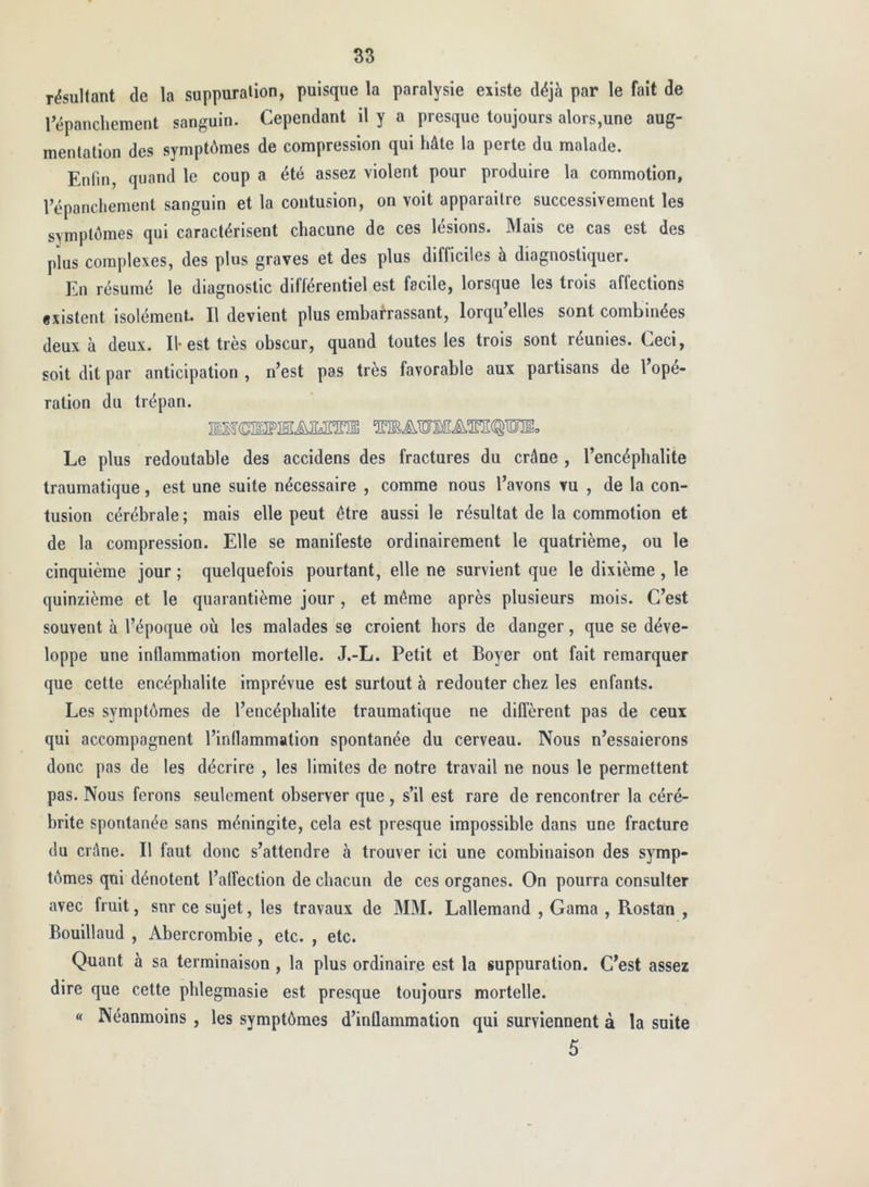 résultant de la suppuration, puisque la paralysie existe déjà par le fait de répanchement sanguin. Cependant il y a presque toujours alors,une aug- mentation des symptômes de compression qui hâte la perte du malade. Enfin, quand le coup a été assez violent pour produire la commotion, répanchement sanguin et la contusion, on voit apparaître successivement les symptômes qui caractérisent chacune de ces lésions. Mais ce cas est des plus complexes, des plus graves et des plus difficiles à diagnostiquer. En résumé le diagnostic différentiel est facile, lorsque les trois affections ixistent isolément II devient plus embarrassant, lorqu’elles sont combinées deux à deux. Il-est très obscur, quand toutes les trois sont réunies. Ceci, soit dit par anticipation , n’est pas très favorable aux partisans de l’opé- ration du trépan. Le plus redoutable des accidens des fractures du crâne , l’encéphalite traumatique, est une suite nécessaire , comme nous l’avons vu , de la con- tusion cérébrale; mais elle peut être aussi le résultat de la commotion et de la compression. Elle se manifeste ordinairement le quatrième, ou le cinquième jour ; quelquefois pourtant, elle ne survient que le dixième , le quinzième et le quarantième jour, et même après plusieurs mois. C’est souvent à l’époque où les malades se croient hors de danger, que se déve- loppe une inflammation mortelle. J.-L. Petit et Boyer ont fait remarquer que cette encéphalite imprévue est surtout à redouter chez les enfants. Les symptômes de l’encéphalite traumatique ne diffèrent pas de ceux qui accompagnent l’inflammation spontanée du cerveau. Nous n’essaierons donc pas de les décrire , les limites de notre travail ne nous le permettent pas. Nous ferons seulement observer que , s’il est rare de rencontrer la céré- brite spontanée sans méningite, cela est presque impossible dans une fracture du crâne. Il faut donc s’attendre à trouver ici une combinaison des symp- tômes qui dénotent l’alTection de chacun de ces organes. On pourra consulter avec fruit, sur ce sujet, les travaux de MM. Lallemand , Garaa , Rostan , Bouillaud , Abercrombie , etc. , etc. Quant à sa terminaison , la plus ordinaire est la suppuration. C’est assez dire que cette phlegmasie est presque toujours mortelle. « Néanmoins , les symptômes d’inflammation qui surviennent à la suite 5