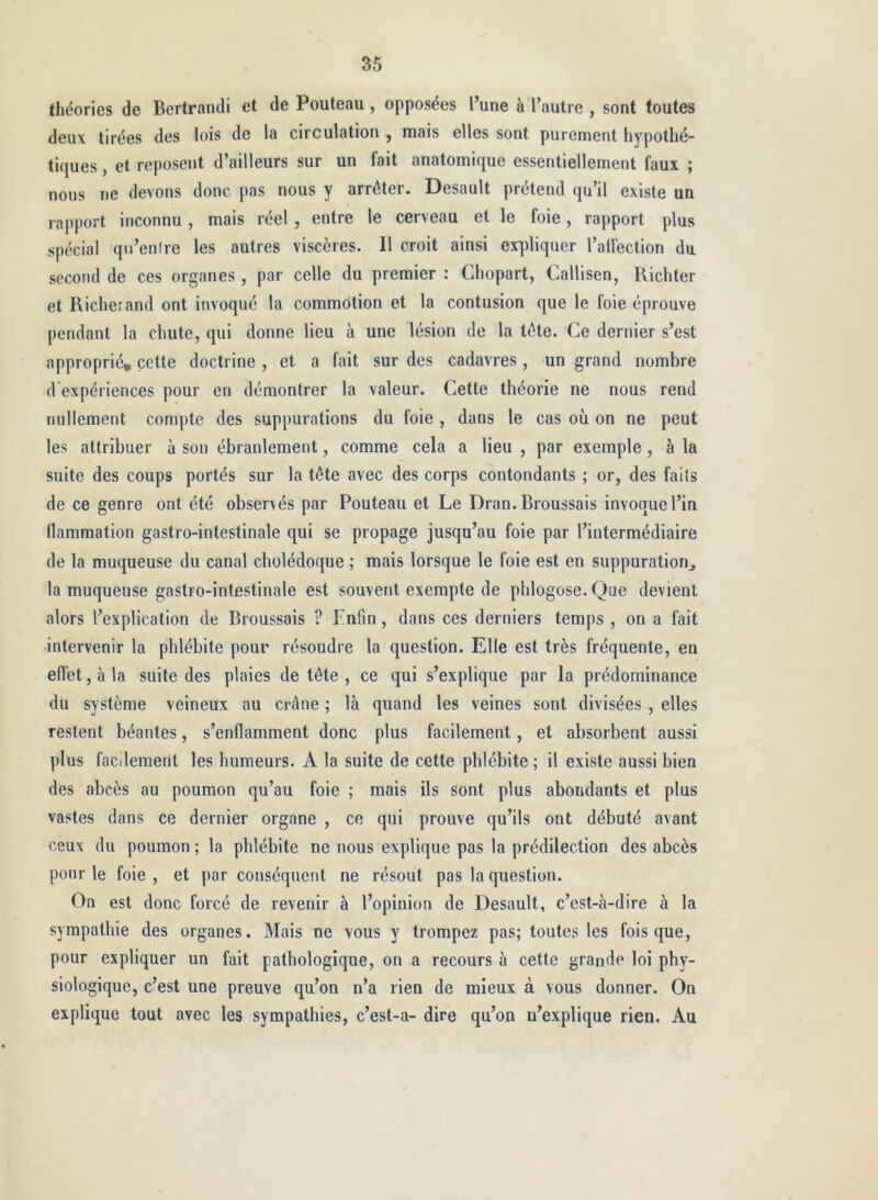 théories de Bertrand! et de Fouteau, opposées l’une à l’autre , sont toutes deux tirées des lois de la circulation , mais elles sont purement hypothé- tiques , et reposent d’ailleurs sur un fait anatomique essentiellement faux ; nous ne devons donc pas nous y arrêter. Desault prétend qu il existe un rapport inconnu , mais réel , entre le cerveau et le foie, rapport plus spécial qu’enlre les autres viscères. Il croit ainsi er|diquer l’alfection du second de ces organes, par celle du premier : Chopart, Callisen, Richter et Richerand ont invoqué la commotion et la contusion que le foie éprouve pendant la chute, qui donne lieu à une lésion de la tête. Ce dernier s’est approprié, cette doctrine , et a fait sur des cadavres , un grand nombre d'expériences pour en démontrer la valeur. Cette théorie ne nous rend nullement compte des suppurations du foie , dans le cas où on ne peut les attribuer à son ébranlement, comme cela a lieu , par exemple, à la suite des coups portés sur la tête avec des corps contondants ; or, des faits de ce genre ont été observés par Fouteau et Le Dran. Broussais invoque l’in llammation gastro-intestinale qui se propage jusqu’au foie par l’intermédiaire de la muqueuse du canal cholédoque ; mais lorsque le foie est en suppuration^ la muqueuse gastro-intestinale est souvent exempte de phlogose. Que devient alors l’explication de Broussais ? Enfin, dans ces derniers temps , on a fait •intervenir la phlébite pour résoudre la question. Elle est très fréquente, en effet, à la suite des plaies de tête , ce qui s’explique par la prédominance du système veineux au crâne ; là quand les veines sont divisées , elles restent béantes, s’enflamment donc plus facilement, et absorbent aussi plus facilement les humeurs. A la suite de cette phlébite ; il existe aussi bien des abcès au poumon qu’au foie ; mais ils sont plus abondants et plus vastes dans ce dernier organe , ce qui prouve qu’ils ont débuté avant ceux du poumon ; la phlébite ne nous explique pas la prédilection des abcès pour le foie , et par conséquent ne résout pas la question. On est donc forcé de revenir à l’opinion de Desault, c’est-à-dire à la sympathie des organes. Mais ne vous y trompez pas; toutes les fois que, pour expliquer un fait pathologique, on a recours à cette grande loi phy- siologique, c’est une preuve qu’on n’a rien de mieux à vous donner. On explique tout avec les sympathies, c’est-a- dire qu’on n’explique rien. Au