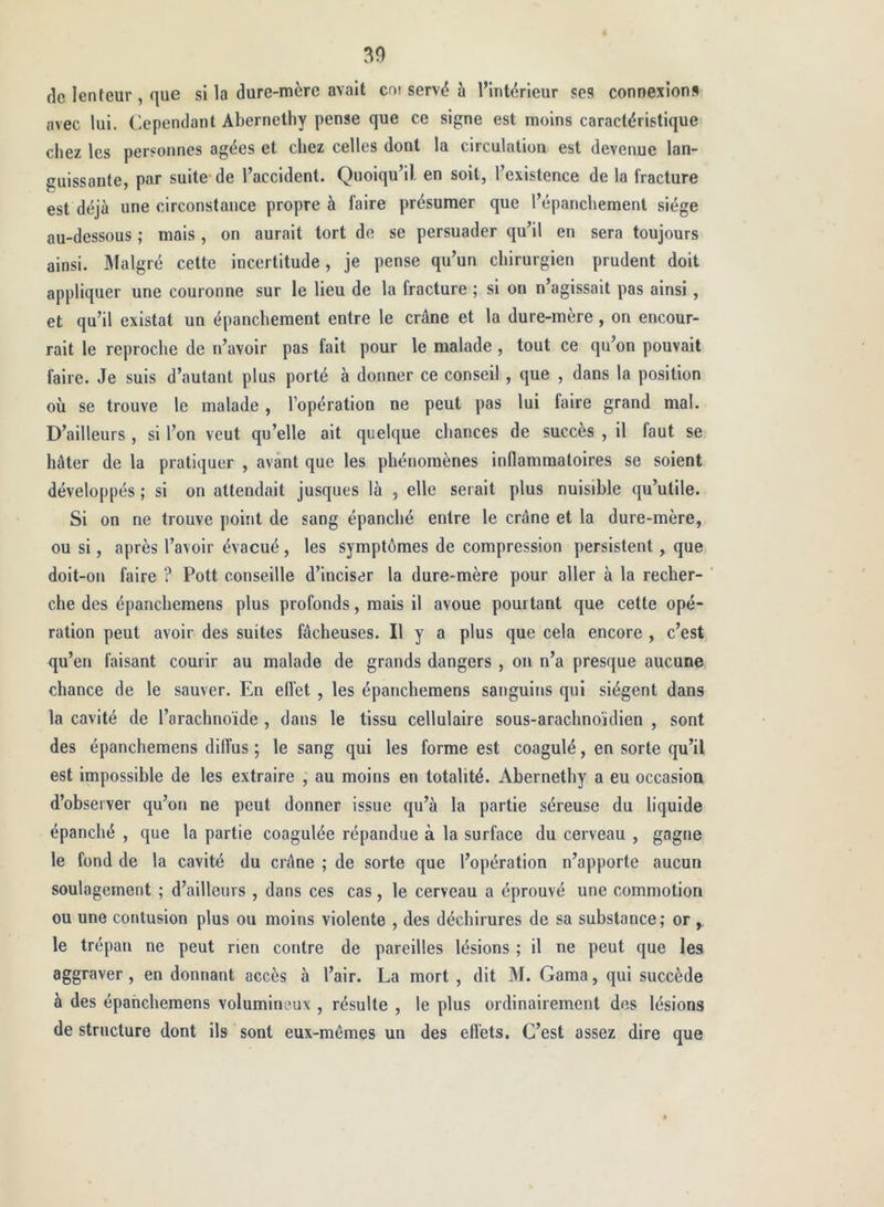 (le lenteur , que si la dure-mère avait cat serv(? à l’intérieur ses connexions avec lui. Cependant Abernelhy pense que ce signe est moins caractéristique chez les personnes âgées et chez celles dont la circulation est devenue lan- guissante, par suite de l’accident. Quoiqu’il, en soit, l’existence de la fracture est déjà une circonstance propre à faire présumer que l’épanchement siège au-dessous ; mais, on aurait tort de se persuader qu’il en sera toujours ainsi. Malgré cette incertitude, je pense qu’un chirurgien prudent doit appliquer une couronne sur le lieu de la fracture ; si on n’agissait pas ainsi , et qu’il existât un épanchement entre le crâne et la dure-mère, on encour- rait le reproche de n’avoir pas fait pour le malade, tout ce qu’on pouvait faire. Je suis d’autant plus porté à donner ce conseil , que , dans la position où se trouve le malade , l’opération ne peut pas lui faire grand mal. D’ailleurs , si l’on veut qu’elle ait quelque chances de succès , il faut se hâter de la pratiquer , avant que les phénomènes inflammatoires se soient développés ; si on attendait jusques là , elle serait plus nuisible qu’utile. Si on ne trouve point de sang épanché entre le crâne et la dure-mère, ou si, après l’avoir évacué, les symptômes de compression persistent, que doit-on faire ? Pott conseille d’inciser la dure-mère pour aller à la recher- che des épanchemens plus profonds, mais il avoue pourtant que cette opé- ration peut avoir des suites fâcheuses. Il y a plus que cela encore , c’est qu’en faisant courir au malade de grands dangers , on n’a presque aucune chance de le sauver. En effet , les épanchemens sanguins qui siègent dans la cavité de l’arachnoïde , dans le tissu cellulaire sous-arachnoïdien , sont des épanchemens diffus ; le sang qui les forme est coagulé, en sorte qu’il est impossible de les extraire , au moins en totalité. Abernethy a eu occasion d’observer qu’on ne peut donner issue qu’à la partie séreuse du liquide épanché , que la partie coagulée répandue à la surface du cerveau , gagne le fond de la cavité du crâne ; de sorte que l’opération n’apporte aucun soulagement ; d’ailleurs , dans ces cas, le cerveau a éprouvé une commotion ou une contusion plus ou moins violente , des déchirures de sa substance ; or , le trépan ne peut rien contre de pareilles lésions ; il ne peut que les aggraver, en donnant accès à l’air. La mort , dit M. Gama, qui succède à des épanchemens volumineux , résulte , le plus ordinairement des lésions de structure dont ils sont eux-mémes un des efléts. C’est assez dire que