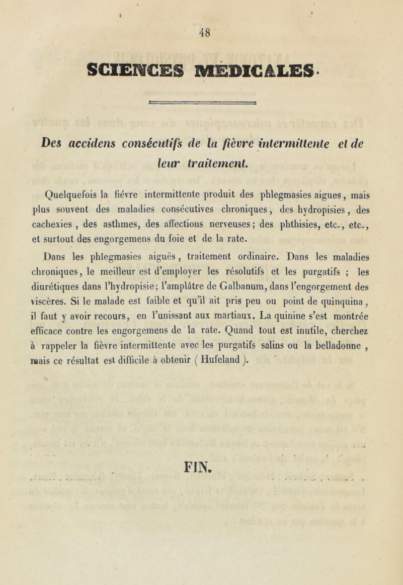 I 48 SCIENCES MÉDICALES Des accidens consécutifs de la fièvre intermittente et de leur traitement. Quelquefois la fièvre intermittente produit des phlegmasles aigues, mais plus souvent des maladies consécutives chroniques, des hydropisies, des cachexies , des asthmes, des affections nerveuses ; des phthisies, etc., etc., et surtout des engorgemens du foie et de la rate. Dans les phlegmasles aiguës, traitement ordinaire. Dans les maladies chroniques, le meilleur est d’employer les résolutifs et les purgatifs ; les diurétiques dans l’hydropisie; l’amplâtre de Galbanum, dans l'engorgement des viscères. Si le malade est faible et qu’il ait pris peu ou point de quinquina, il faut y avoir recours, en l’unissant aux martiaux. La quinine s’est montrée efficace contre les engorgemens de la rate. Quand tout est inutile, cherchez à rappeler la fièvre intermittente avec les purgatifs salins ou la belladonne , naais ce résultat est difficile à obtenir ( Hufeland j. FIN.