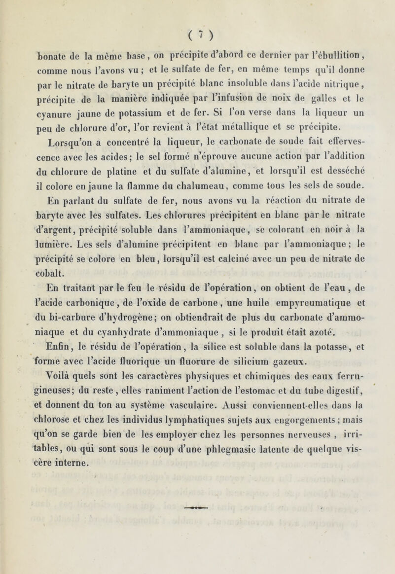 bonate de la même base , on précipite d’abord ce dernier par l’ébullition , comme nous l’avons vu; et le sulfate de fer, en meme temps ([u’il donne par le nitrate de baryte un précipité blanc insoluble dans l’acide nitrique, précipite de la manière indiquée par l’infusion de noix de galles et le cyanure jaune de potassium et de fer. Si l’on verse dans la liqueur un peu de chlorure d’or, l’or revient à l’état métallique et se précipite. Lorsqu’on a concentré la liqueur, le carbonate de soude fait efferves- cence avec les acides; le sel formé n’éprouve aucune action par l’addition du chlorure de platine et du sulfate d’alumine, et lorsqu’il est desséché il colore en jaune la flamme du chalumeau, comme tous les sels de soude. En parlant du sulfate de fer, nous avons vu la réaction du nitrate de baryte avec les sulfates. Les chlorures précipitent en blanc par le nitrate d’argent, précipité soluble dans l’ammoniaque, se colorant en noir à la lumière. Les sels d’alumine précipitent en blanc par l’ammoniaque ; le précipité se colore en bleu, lorsqu’il est calciné avec un peu de nitrate de cobalt. En traitant parle feu le résidu de l’opération, on obtient de l’eau, de l’acide carbonique , de l’oxide de carbone , une huile empyreumatique et du bi-carbure d’hydrogène; on obtiendrait de plus du carbonate d’ammo- niaque et du cyanhydrate d’ammoniaque , si le produit était azoté. Enfin, le résidu de l’opération, la silice est soluble dans la potasse, et forme avec l’acide fluorique un fluorure de silicium gazeux. Voilà quels sont les caractères physiques et chimiques des eaux ferru- gineuses; du reste , elles raniment l’action de l’estomac et du tube digestif, et donnent du ton au système vasculaire. Aussi conviennent-elles dans la chlorose et chez les individus lymphatiques sujets aux engorgements ; mais qu’on se garde bien de les employer chez les personnes nerveuses , irri- tables, ou qui sont sous le coup d’une phlegmasie latente de quelque vis- cère interne.