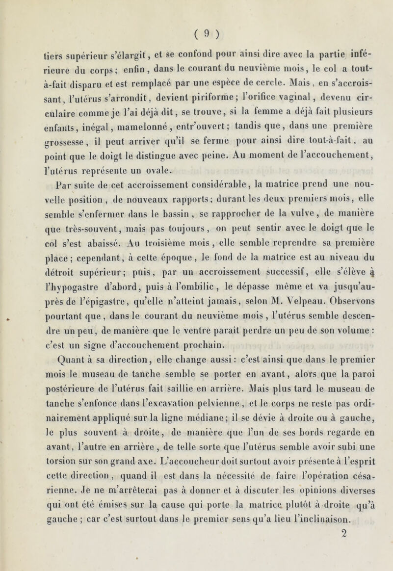 tiers supérieur s’élargit, et se confond pour ainsi dire avec la partie infé- rieure du corps; enfin , dans le courant du neuvième mois, le col a tout- à-fait disparu et est remplacé par une espèce de cercle. Mais , en s’accrois- sant, Tutérus s’arrondit, devient piriforme; l’orifice vaginal, devenu cir- culaire comme je l’ai déjà dit, se trouve, si la femme a déjà fait plusieurs enfants, inégal, mamelonné, entrouvert; tandis que, dans une première grossesse, il peut arriver qu’il se ferme pour ainsi dire tout-à-fait, au point que le doigt le distingue avec peine. Au moment de l’accouchement, l’utérus représente un ovale. Par suite de cet accroissement considérable, la matrice prend une nou- \ voile position, de nouveaux rapports; durant les deux premiers mois, elle semble s’enfermer dans le bassin , se rapprocher de la vulve, de manière que très-souvent, niais pas toujours, on peut sentir avec le doigt que le col s’est abaissé. Au troisième mois , elle semble reprendre sa première place ; cependant, à cette époque, le fond de la matrice est au niveau du détroit supérieur; puis, par un accroissement successif, elle s’élève q l’hypogastre d’abord, puis à l’ombilic, le dépasse même et va jusqu’au- près de l’épigastre, qu’elle n’atteint jamais, selon M. Velpeau. Observons pourtant que , dans le courant du neuvième mois, l’utérus semble descen- dre un peu, de manière que le ventre parait perdre un peu de son volume : c’est un signe d’accouchement prochain. Quant à sa direction, elle change aussi: c’est ainsi que dans le premier mois le museau de tanche semble se porter en avant, alors que la paroi postérieure de l’utérus fait saillie en arrière. Mais plus tard le museau de tanche s’enfonce dans l’excavation pelvienne , et le corps ne reste pas ordi- nairement appliqué sur la ligne médiane; il se dévie à droite ou à gauche, le plus souvent à droite, de manière que l’un de ses bords regarde en avant, l’autre en arrière, de telle sorte que l’utérus semble avoir subi une torsion sur son grand axe. L’accoucheur doit surtout avoir présente à l’esprit cette direction , quand il est dans la nécessité de faire l’opération césa- rienne. Je ne m’arrêterai pas à donner et à discuter les opinions diverses qui ont été émises sur la cause qui porte la matrice, plutôt à droite qu’à gauche ; car c’est surtout dans le premier sens qu’a lieu l’inclinaison. 2