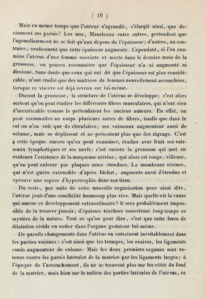 Mais en même temps que l’utérus s’agrandit, s’élargit ainsi, que de- viennent ses parois? Les uns, Mauriceau entre autres, prétendent que 1 agrandissement ne se fait qu’aux dépens de l’épaisseur; d’autres, au con- traire , soutiennent que cette épaisseur augmente. Cependant, si l’on exa- mine 1 utérus d’une femme enceinte et morte dans le dernier mois de la grossesse, on pourra reconnaître que l’épaisseur n’a ni augmenté ni diminué. Sans doute que ceux qui ont dit que l’épaisseur est plus considé- rable, n’ont étudié que des matrices de femmes nouvellement accouchées, lorsque ce viscère est déjà revenu sur lui-même. Durant la grossesse, la structure de l’utérus se développe; c’est alors surtout qu’on peut étudier les difïérentes fibres musculaires, qui n’ont rien d’inextricable comme le prétendaient les anciens auteurs. En effet, on peut reconnaître an corps plusieurs sortes de fibres, tandis que dans le col on n’eu voit que de circulaires; ses vaisseaux augmentent aussi de volume , mais se déplissent et ne présentent plus que des zigzags. C’est à cette époque encore qu’on peut examiner, étudier avec fruit ses vais- seaux lymphatiques et ses nerfs; c’est encore la grossesse qui met en évidence l’existence de la muqueuse utérine , qui alors est rouge, villeuse, qu’on peut enlever par plaques assez étendues. La membrane séreuse, qui n’est guère extensible d’après Bichat, augmente aussi d’étendue et éprouve une espèce d’hypertrophie dans son tissu. Du reste, par suite de cette nouvelle organisation pour ainsi dire, l’utérus jouit d’une sensibilité beaucoup plus vive. Mais quelle est la cause qui amène ce développement extraordinaire? 11 sera probablement impos- sible de la trouver jamais ; d’épaisses ténèbres couvriront long-temps ce mystère de la nature. Tout ce qu’on peut dire, c’est que cette force de dilatation réside en entier dans l’organe gestateur lui-même. De pareils changements dans l’utérus en entraînent inévitablement dans les parties voisines : c’est ainsi que les trompes, les ovaires, les ligaments ronds augmentent de volume. Mais les deux premiers organes sont re- tenus contre les parois latérales de la matrice par les ligaments larges; à l’époque de l’accouchement, ils ne se trouvent plus sur les côtés du fond de la matrice, mais bien sur le milieu des parties latérales de l’utérus, ce