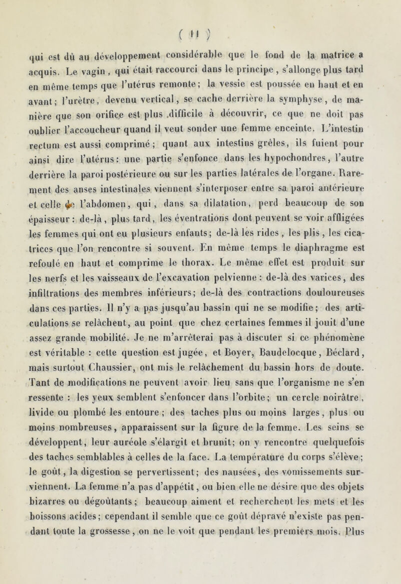 qui est (lù au développemcut considérable que le tond de la matrice a acquis. Le vagin , qui était raccourci dans le principe , s’allonge plus tard en même temps que l’utérus remonte; la vessie est poussée en haut et en avant; l’urètre, devenu vertical, se cache derrière la symphyse, de ma- nière que son orifice est plus .difficile à découvrir, ce que ne doit pas oublier l’accoucheur quand il veut sonder une femme enceinte. L’intestin rectum est aussi comprimé ; quant aux intestins grêles, ils fuient pour ainsi dire l’utérus : une partie s’enfonce dans les hypochondres, l’autre derrière la paroi postérieure ou sur les parties latérales de l’organe. Rare- ment des anses intestinales viennent s’interposer entre sa paroi antérieure et celle l’abdomen, qui, dans sa dilatation, perd beaucoup de son épaisseur: de-là, plus tard, les éventrations dont peuvent se voir affligées les femmes qui ont eu plusieurs enfants; de-là les rides , les plis, les cica- trices que l’on rencontre si souvent. En même temps le diaphragme est refoulé en haut et comprime le thorax. Le même effet est produit sur les nerfs et les vaisseaux de l’excavation pelvienne : de-là des varices, des infiltrations des membres inférieurs; de-là des contractions douloureuses dans ces parties. 11 n’y a pas jusqu’au bassin qui ne se modifie; des arti- culations se relâchent, au point que chez certaines femmes il jouit d’une assez grande mobilité. Je ne m’arrêterai pas à discuter si ce phénomène est véritable : cette question est jugée, et Boyer, Baudelocque, Béclard, « mais surtout Chaussier, ont mis le relâchement du bassin hors de doute. Tant de modifications ne peuvent avoir lieu sans que l’organisme ne s’en ressente : les yeux semblent s’enfoncer dans l’orbite; un cercle noirâtre , livide ou plombé les entoure; des taches plus ou moins larges, plus ou moins nombreuses, apparaissent sur la figure de la femme. Les seins se développent, leur auréole s’élargit et brunit; on y rencontre quelquefois des taches semblables à celles de la face. La température du corps s’élève; le goût, la digestion se pervertissent; des nausées, des vomissements sur- viennent. La femme n’a pas d’appétit, ou bien elle ne désire que des objets bizarres ou dégoûtants ; beaucoup aiment et recherchent les mets et les boissons acides; cependant il semble que ce goût dépravé n’exisle pas pen- dant toute la grossesse, on ne le voit que pendant les premiers mois. Plus