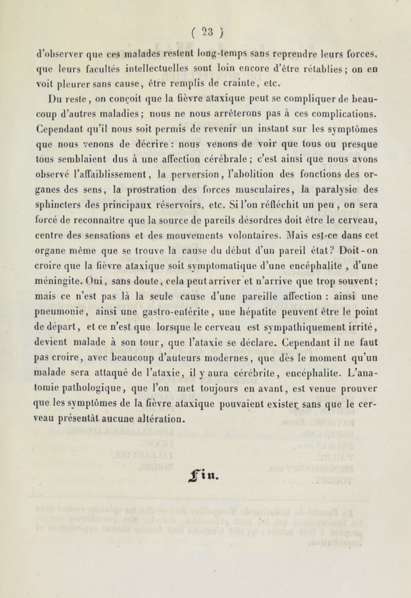 d’observer que ces malades restent long-temps sans reprendre leurs forces, que leurs facultés intellectuelles sont loin encore d’être rétablies ; on en voit pleurer sans cause, être remplis de crainte, etc. Du reste, on conçoit que la fièvre ataxique peut se compliquer de beau- coup d’autres maladies; nous ne nous arrêterons pas à ces complications. Cependant qu’il nous soit permis de revenir un instant sur les symptômes que nous venons de décrire: nous venons de voir que tous ou presque tous semblaient dus .à une affection cérébrale ; c’est ainsi que nous avons observé l’alfaiblissement, la perversion, l’abolition des fonctions des or- ganes des sens, la prostration des forces musculaires, la paralysie des sphincters des principaux réservoirs, etc. Si l’on réfléchit un peu , on sera forcé de reconnaître que la source de pareils désordres doit être le cerveau, centre des sensations et des mouvements volontaires. ]\Iais esf-ce dans cet organe même que se trouve la cause du début d’un pareil état? Doit-on croire que la fièvre ataxique soit symptomatique d’une encéphalite , d’une méningite. Oui, sans doute, cela peut arriver et n’arrive que trop souvent; mais ce n’est pas là la seule cause d’une pareille affection : ainsi une pneumonie, ainsi une gastro-entérite, une hépatite peuvent être le point de départ, et ce n’est que lorsque le cerveau est sympathiquement irrité, devient malade à son tour, que l’ataxie se déclare. Cependant il ne faut pas croire, avec beaucoup d’auteurs modernes, que dès le moment qu’un malade sera attaqué de l’ataxie, il y aura cérébrite, encéphalite. L’ana- tomie pathologique, que l’on met toujours eu avant, est venue prouver que les symptômes de la fièvre ataxique pouvaient exister, sans que le cer- veau présentât aucune altération.