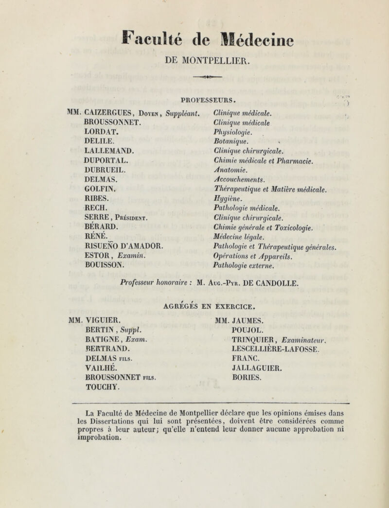 faculté de Médecine DE MONTPELLIER. PROFESSEURS. MM. CAIZERGUES, Doyen, Suppléant. BROÜSSONNET. LORDAT. DELIEE. LALLEMAND. DUPORTAL. DUBRUEIL. DELMAS. GOLFIN. RIBES. RECH. SERRE, Président. BÉRARD. RÉNÉ. RISUENO D’AMADOR. ESTOR, Examin. BOUISSON. Clinique médicale. Clinique médicale Physiologie. Botanique. Clinique chirurgicale. Chimie tnédicale et Pharmacie. Anatomie. Accouchements. Thérapeutique et Matière médicale. Hygiène. Pathologie médicale. Clinique chirurgicale. Chimie générale et Toxicologie. Médecine légale. Pathologie et Thérapeutique générales. Opérations et Appareils. Pathologie externe. Professeur honoraire : M. Adg.-Pyr. DE CANDOLLE. AGRÉGÉS EN EXERCICE. WM. VIGUIER. BERTIN , Suppl. BATIGNE, Exam. BERTRAND. DELMAS FILS. VAILHÉ. BROUSSONNET fils. TOUCHY. MM. JAUMES. POUJOL. TRINQUIER, Examinateur. LESCELLIÈRE-LAFOSSE. FRANC. JALLAGUIER. BORIES. La Faculté de Médecine de Montpellier déclare que les opinions émises dans les Dissertations qui lui sont présentées, doivent être considérées comme propres à leur auteur; qu’elle n’entend leur donner aucune approbation ni improbation.