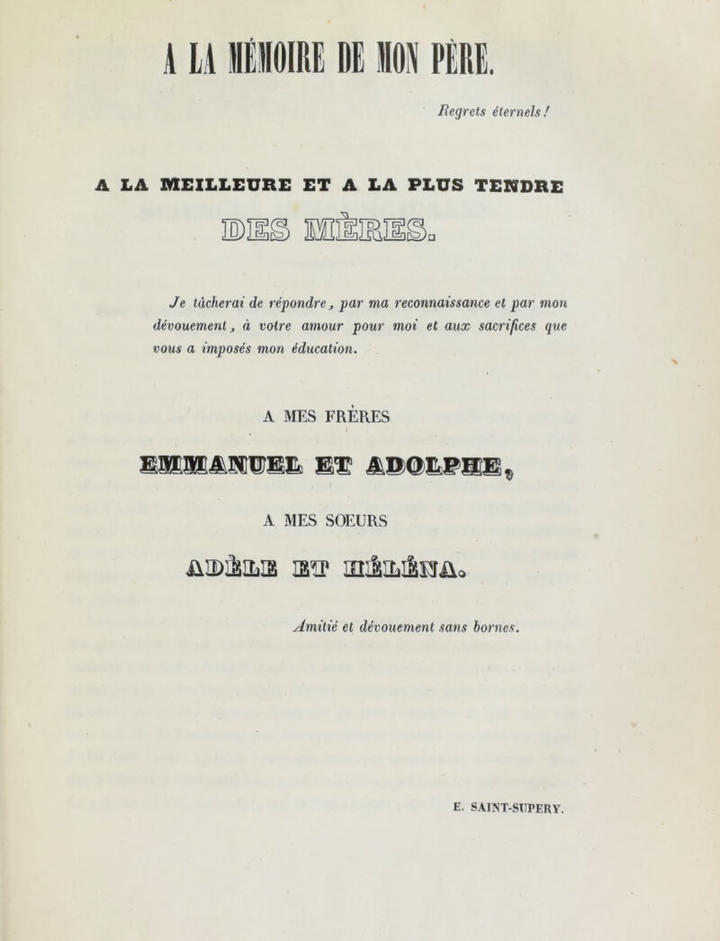 Regrets éternels/ A LA MEILLEURE ET A LA PLUS TENDRE Je tâcherai de répondre j par ma reconnaissance et par mon dévouement ^ à votre amour pour moi et aux sacrifices que vous a imposés mon éducation. A MES FRÈRES % A MES SOEURS üîDàiLia loiliLilKrüo Amitié et dévouement sans bornes. E. SAINT-SIIPERY.