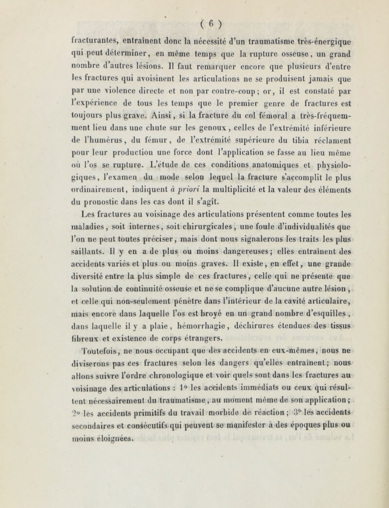 fracturantes, entraînent donc la nécessité d’un traumatisme très-énergique qui peut déterminer, en même temps que la rupture osseuse, un grand nombre d’autres lésions. Il faut remarquer encore que plusieurs d’entre les fractures qui avoisinent les articulations ne se produisent jamais que par une violence directe et non par contre-coup ; or, il est constaté par l’expérience de tous les temps que le premier genre de fractures est toujours plus grave. Ainsi, si la fracture du col fémoral a très-fréquem- ment lieu dans une chute sur les genoux, celles de l’extrémité inférieure de l’humérus, du fémur, de l’extrémité supérieure du tibia réclament pour leur production une force dont l’application se fasse au lieu même où l’os se rupture. L’étude de ces conditions anatomiques et physiolo- giques, l’examen du mode selon lequel la fracture s’accomplit le plus ordinairement, indiquent à priori la multiplicité et la valeur des éléments du pronostic dans les cas dont il s’agit. Les fractures au voisinage des articulations présentent comme toutes les maladies, soit internes, soit chirurgicales, une foule d’individualités que l’on ne peut toutes préciser, mais dont nous signalerons les traits les plus saillants. 11 y en a de plus ou moins dangereuses; elles entraînent des accidents variés et plus ou moins graves. Il existe, en effet, une grande diversité entre la plus simple de ces fractures, celle qui ne présente que la solution de continuité osseuse et ne se complique d’aucune autre lésion , et celle qui non-seulement pénètre dans l’intérieur de la cavité articulaire, mais encore dans laquelle l’os est broyé en un grand nombre d’esquilles , dans laquelle il y a plaie, hémorrhagie, déchirures étendues des tissus fibreux et existence de corps étrangers. Toutefois, ne nous occupant que des accidents en'eux-mêmes, nous ne diviserons pas ces fractures selon les dangers qu’elles entraînent; nous allons suivre l’ordre chronologique et voir quels sont dans les fractures au >oisinage des articulations : les accidents immédiats ou ceux qui résul- tent nécessairement du traumatisme, au moment même de son application; '2'» les accidents primitifs du travail morbide de réaction ; 3' les accidents secondaires et consécutifs-qui peuvent se manifester à des époques plus ou moins éloignées.