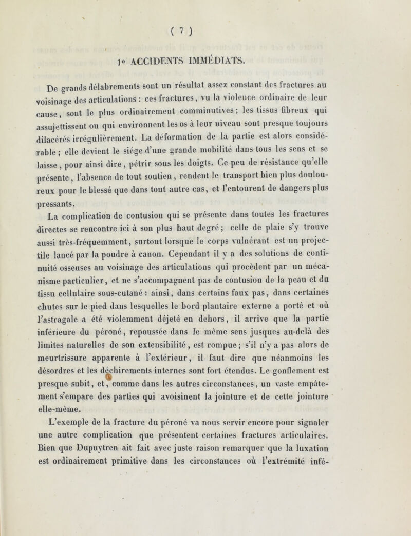 ( ^ ) I 1« ACCIDENTS IMMÉDIATS. De grands délabrements sont un résultat assez constant des fractures au voisinage désarticulations: ces fractures, vu la violence ordinaire de leur cause, sont le plus ordinairement comminutives ; les tissus fibreux qui assujettissent ou qui environnent les os à leur niveau sont presque toujours dilacérés irrégulièrement. La déformation de la partie est alors considé- rable ; elle devient le siège d’une grande mobilité dans tous les sens et se laisse , pour ainsi dire , pétrir sous les doigts. Ce peu de résistance qu’elle présente, l’absence de tout soutien , rendent le transport bien plus doulou- reux pour le blessé que dans tout autre cas, et l’entourent de dangers plus pressants. La complication de contusion qui se présente dans toutes les fractures directes se rencontre ici à son plus haut degré; celle de plaie s’y trouve aussi très-fréquemment, surtout lorsque le corps vulnérant est un projec- tile lancé par la poudre à canon. Cependant il y a des solutions de conti- nuité osseuses au voisinage des articulations qui procèdent par un méca- nisme particulier, et ne s’accompagnent pas de contusion de la peau et du tissu cellulaire sous-cutané: ainsi, dans certains faux pas, dans certaines chutes sur le pied dans lesquelles le bord plantaire externe a porté et où l’astragale a été violemment déjeté en dehors, il arrive que la partie inférieure du péroné, repoussée dans le même sens jusques au-delà des limites naturelles de son extensibilité, est rompue; s’il n’y a pas alors de meurtrissure apparente à l’extérieur, il faut dire que néanmoins les désordres et les d^hirements internes sont fort étendus. Le gonflement est presque subit, et, comme dans les autres circonstances, un vaste empâte- ment s’empare des parties qui avoisinent la jointure et de cette jointure elle-même. L’exemple de la fracture du péroné va nous servir encore pour signaler une autre complication que présentent certaines fractures articulaires. Bien que Dupuytren ait fait avec juste raison remarquer que la luxation est ordinairement primitive dans les circonstances où l’extrémité infé-