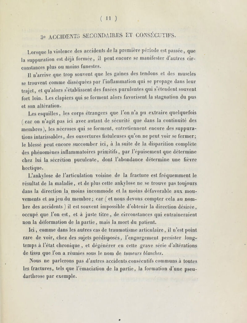 30 accideintg secondaires et consécutifs. Lorsque la violence des accidents de la première période est passée, que la suppuration est déjà formée, il peut encore se manifester d’autres cir- constances plus ou moins funestes. Il n’arrive que trop souvent que les gaines des tendons et des muscles se trouvent comme disséquées par l’inflammation qui se propage dans leur trajet, et qu’alors s’établissent des fusées purulentes qui s’étendent souvent fort loin. Les clapiers qui se forment alors favorisent la stagnation du pus et son altération. Les esquilles, les corps étrangers que l’on n’a pu extraire quelquefois ( car on n’agit pas ici avec autant de sécurité que dans la continuité des membres}, les nécroses qui se forment, entretiennent encore des suppura- tions intarissables, des ouvertures fistuleuses qu’on ne peut voir se fermer; le blessé peut encore succomber ici, à la suite de la disparition complète des phénomènes inflammatoires primitifs , par l’épuisement que détermine chez lui la sécrétion purulente, dont l’abondance détermine une fièvre hectique. L’ankylose de l’articulation voisine de la fracture est fréquemment le résultat de la maladie, et déplus cette ankylosé ne se trouve pas toujours dans la direction la moins incommode et la moins défavorable aux mou- vements et au jeu du membre; car ( et nous devons compter cela au nom- bre des accidents) il est souvent impossible d’obtenir la direction désirée, occupé que l’on est, et à juste titre, de circonstances qui entraîneraient non la déformation de la partie, mais la mort du patient. Ici, comme dans les autres cas de traumatisme articulaire , il n’est point rare de voir, chez des sujets prédisposés, l’engorgement persister long- temps à l’état chronique , et dégénérer eu cette grave série d’altérations de tissu que l’on a réunies sous le nom de tumeurs blanches. Nous ne parlerons pas d’autres accidents consécutifs communs à toutes les fractures, tels que l’émaciation de la partie, la formation d’une pseu- darthrose par exemple.