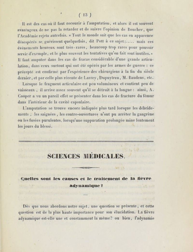 f ( <3 ) Il est (les cas où il faut recourir à l’amputation, et alors il est souvent avanlageux de ne pas la retarder et de suivre l’opinion de Boucher, que l’Acadiiinie rejeta autrefois. « Tout le monde sait que les cas en apparence désespérés se. guérissent quelquefois, dit Pott à ce sujet; mais ces événements heureux sont très-rares, heaucoup trop rares pour pouvoir servir d’exemple, et le plus souvent les tentatives qu’on fait sont inutiles. »> 11 faut amputer dans les cas de fracas considérable d’une grande articu- lation, dans ceux surtout qui ont été opérés par les armes de guerre : ce précepte est confirmé par l’expérience des chirurgiens à la fin du siècle dernier, et parcelle plus récente de Larrey, Dupuytren, M. Baudens, etc. Lorsque le fragment articulaire est peu volumineux et contient peu de vaisseaux , il arrive assez souvent qu’il se détruit à la longue : ainsi, A. Cooper a vu un pareil effet se présenter dans les cas de fracture du fémur dans l’intérieur de la cavité capsulaire. L’amputation se trouve encore indiquée plus tard lorsque les déhride- ments , les saignées , les contre-ouvertures n’ont pu arrêter la gangrène ou les fusées purulentes, lorsqu’une suppuration prolongée mine lentement les jours du blessé. SCIEIXCES MÉDICALES. C^uelleis siout les causes et le traitement de la lièvre adyiiamicine ? Dès ([lie nous abordons notre sujet, une question se présente, et cette question est de la plus haute importance pour son élucidation. La fièvre adynamique est-elle une et constamment la même? ou bien, l’adynamie