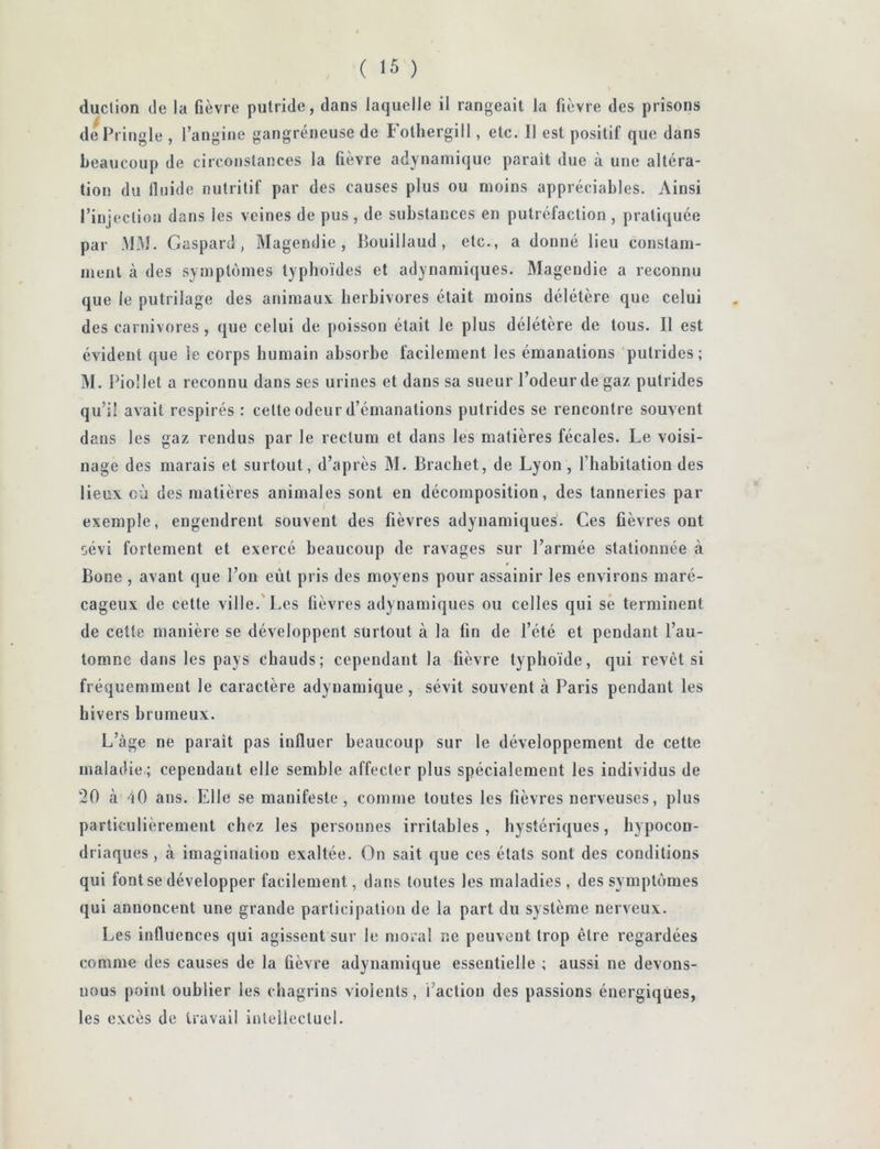 duclion (le la fièvre putride, dans laquelle il rangeait la fièvre des prisons dePringle , rangiiie gangréneuse de Fotliergill, etc. Il est positif que dans beaucoup de circonstances la fièvre adynaniique parait due à une altéra- tion du lluide nutritif par des causes plus ou moins appréciables. Ainsi rinjection dans les veines de pus , de substances en putréfaction , pratiquée par MM. Gaspard, Magendie, Bouillaud, etc., a donné lieu constam- ment à des symptijiiies typhoïdes et adynamiques. Magendie a reconnu que le putrilage des animaux herbivores était moins délétère que celui des carnivores, que celui de poisson était le plus délétère de tous. Il est évident que le corps humain absorbe facilement les émanations putrides; M. Piollet a reconnu dans ses urines et dans sa sueur l’odeur de gaz putrides qu’il avait respirés : cette odeur d’émanations putrides se rencontre souvent dans les gaz rendus par le rectum et dans les matières fécales. Le voisi- nage des marais et surtout, d’après M, Brachet, de Lyon , l’habitation des lieux où des matières animales sont en décomposition, des tanneries par exemple, engendrent souvent des fièvres adynamiques. Ces fièvres ont sévi fortement et exercé beaucoup de ravages sur l’armée stationnée à Bone , avant que l’on eût pris des moyens pour assainir les environs maré- cageux de cette ville.'Les fièvres adynamiques ou celles qui se terminent de cette manière se développent surtout à la fin de l’été et pendant l’au- tomne dans les pays chauds; cependant la fièvre typhoïde, qui revêt si fréquemment le caractère adynamique, sévit souvent à Paris pendant les hivers brumeux. L’àge ne paraît pas influer beaucoup sur le développement de cette maladie.; cependant elle semble affecter plus spécialement les individus de 20 à 10 ans. Elle se manifeste, comme toutes les fièvres nerveuses, plus particulièrement chez les personnes irritables, hystériques, hypocon- driaques , à imagination exaltée. On sait que ces états sont des conditions qui font se développer facilement, dans toutes les maladies, des sympUïmes qui annoncent une grande participation de la part du système nerveux. Les influences qui agissent sur le moral ne peuvent trop être regardées comme des causes de la fièvre adynamique essentielle ; aussi ne devons- nous point oublier les chagrins violents, l’action des passions énergiques, les excès de travail inleiiectuel.