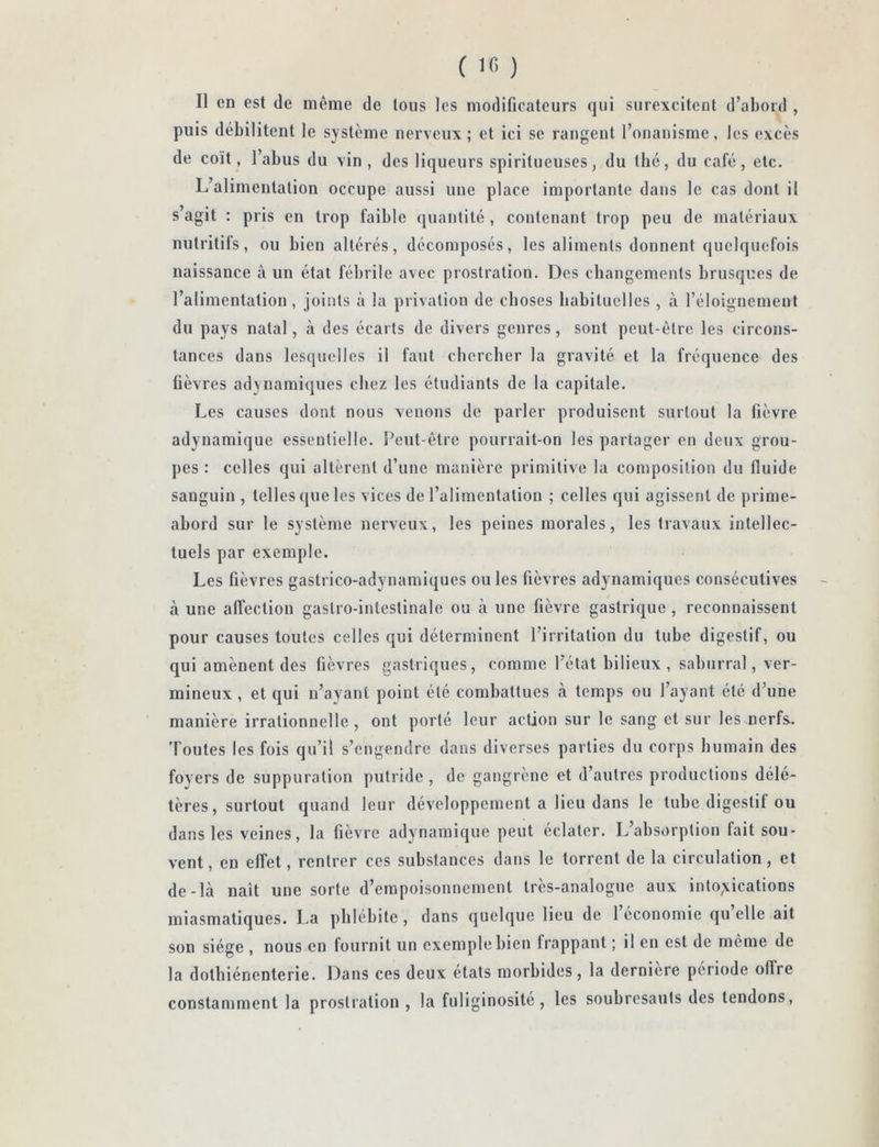 ( 10 ) Il en est de même de tous les modificateurs qui surexcitent d’abord , puis débilitent le système nerveux; et ici se rangent l’onanisme, les excès de coït, l’abus du vin, des liqueurs spiritueuses, du thé, du café, etc. L’alimentation occupe aussi une place importante dans le cas dont il s’agit : pris en trop faible quantité , contenant trop peu de matériaux nutritifs, ou bien altérés, décomposés, les aliments donnent quelquefois naissance à un état fébrile avec prostration. Des changements brusques de l’alimentation, joints à la privation de choses habituelles , à l’éloignement du pays natal, à des écarts de divers genres, sont peut-être les circons- tances dans lesquelles il faut chercher la gravité et la fréquence des fièvres adynamiques chez les étudiants de la capitale. Les causes dont nous venons de parler produisent surtout la fièvre adynamique essentielle. Peut-être pourrait-on les partager en deux grou- pes : celles qui altèrent d’une manière primitive la composition du fluide sanguin , telles que les vices de l’alimentation ; celles qui agissent de prime- abord sur le système nerveux, les peines morales, les travaux intellec- tuels par exemple. Les fièvres gastrico-adynamiques ou les fièvres adynamiques consécutives à une affection gastro-intestinale ou à une fièvre gastrique, reconnaissent pour causes toutes celles qui déterminent l’irritation du tube digestif, ou qui amènent des fièvres gastriques, comme l’état bilieux , sabnrral, ver- mineux , et qui n’avant point été combattues à temps ou l’ayant été d’une manière irrationnelle, ont porté leur action sur le sang et sur les nerfs. Toutes les fois qu’il s’engendre dans diverses parties du corps humain des foyers de suppuration putride , de gangrène et d’autres productions délé- tères, surtout quand leur développement a lieu dans le tube digestif ou dans les veines, la fièvre adynamique peut éclater. L’absorption fait sou- vent, en effet, rentrer ces substances dans le torrent de la circulation, et de-là naît une sorte d’empoisonnement très-analogue aux into;vications miasmatiques. La phlébite, dans quelque lieu de 1 économie qu elle ait son siège , nous en fournit un exemple bien frappant ; il en est de même de la dotbiénenterie. Dans ces deux états morbides, la derniere période offre constamment la prostration , la fuliginosité, les soubresauts des tendons,