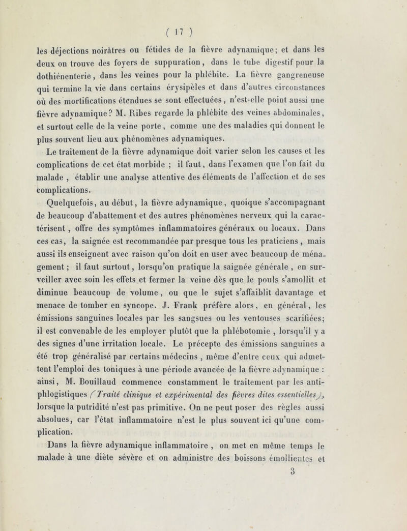 les déjections noirâtres ou fétides de la fièvre adynamiqiie; et dans les deux on trouve des foyers de suppuration, dans le tube digestif pour la dothiénenterie, dans les veines pour la phlébite. La fièvre gangreneuse qui termine la vie dans certains érysipèles et dans d’autres circonstances où des mortifications étendues se sont effectuées, n’est-elle point aussi une fièvre adynamique? M. Ribes regarde la phlébite des veines abdominales, et surtout celle de la veine porte , comme une des maladies qui donnent le plus souvent lieu aux phénomènes adynamiques. Le traitement de la fièvre adynamique doit varier selon les causes et les complications de cet état morbide ; il faut, dans l’examen que l’on fait du malade , établir une analyse attentive des éléments de l’affection et de ses complications. Quelquefois, au début, la fièvre adynamique, quoique s’accompagnant de beaucoup d’abattement et des autres phénomènes nerveux qui la carac- térisent , offre des symptômes inflammatoires généraux ou locaux. Dans ces cas, la saignée est recommandée par presque tous les praticiens, mais aussi ils enseignent avec raison qu’on doit en user avec beaucoup de ména- gement ; il faut surtout, lorsqu’on pratique la saignée générale , en sur- veiller avec soin les effets et fermer la veine dès que le pouls s’amollit et diminue beaucoup de volume , ou que le sujet s’affaiblit davantage et menace de tomber en syncope. J. Frank préfère alors, en général, les émissions sanguines locales par les sangsues ou les ventouses scarifiées; il est convenable de les employer plutôt que la phlébotomie , lorsqu’il y a des signes d’une irritation locale. Le précepte des émissions sanguines a été trop généralisé par certains médecins , même d’entre ceux qui admet- tent l’emploi des toniques à une période avancée de la fièvre adynamique : ainsi, M. Bouillaud commence constamment le traitement par les anti- phlogistiques (Traité clinique et expérimental des fièvres dites essentiellesJ, lorsque la putridité n’est pas primitive. On ne peut poser des règles aussi absolues, car l’état inflammatoire n’est le plus souvent ici qu’une com- plication. Dans la fièvre adynamique inflammatoire , on met en même temps le malade à une diète sévère et on administre des boissons émollientes et 3