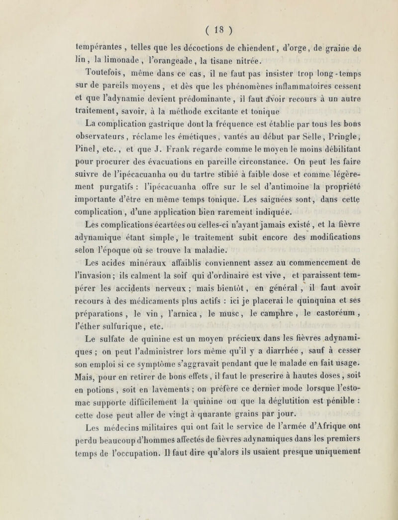 tempérantes, telles que les décoctions de chiendent, d’orge, de graine de lin, la limonade , l’orangeade, la tisane nilrée. Toutefois, même dans ce cas, il ne faut pas insister trop long-temps sur de pareils moyens , et dès que les phénomènes inflammatoires cessent et que l’adynamie devient prédominante, il faut dvoir recours à un autre traitement, savoir, à la méthode excitante et tonique La complication gastrique dont la fréquence est établie par tous les bons observateurs , réclame les émétiques, vantés au début par Selle, Pringle, Pinel, etc. , et que J. Frank regarde comme le moyen le moins débilitant pour procurer des évacuations en pareille circonstance. On peut les faire suivre de l’ipécacuanha ou du tartre slibié à faible dose et comme'légère- ment purgatifs : l’ipécacuanha offre sur le sel d’antimoine la propriété importante d’être en même temps tonique. Les saignées sont, dans cettç complication, d’une application bien rarement indiquée. Les complications écartées ou celles-ci n’ayant jamais existé, et la fièvre adynaniique étant simple, le traitement subit encore des modifications selon l’époque où se trouve la maladie. Les acides minéraux affaiblis conviennent assez au commencement de l’invasion; ils calment la soif qui d’ordinaire est vive , et paraissent tem- s , pérer les accidents nerveux ; mais bientôt, en général , il faut avoir recours à des médicaments plus actifs : ici je placerai le quinquina et ses préparations , le vin , l’arnica , le musc, le camphre , le castoréum , l’éther sulfurique, etc. Le sulfate de quinine est un moyen précieux dans les fièvres adynami- ques ; on peut l’administrer lors même qu’il y a diarrhée , sauf à cesser son emploi si ce symptôme s’aggravait pendant que le malade en fait usage. Mais, pour en retirer de bons effets , il faut le prescrire à hautes doses , soit en potions , soit en lavements ; on préfère ce dernier mode lorsque l’esto- mac supporte difficilement la quinine ou que la déglutition est pénible : cette dose peut aller de vingt à quarante grains par jour. Les médecins militaires qui ont fait le service de l’armée d’Afrique ont perdu beaucoup d’hommes affectés de fièvres adynamiques dans les premiers temps de l’occupation. Il faut dire qu’alors ils usaient presque uniquement