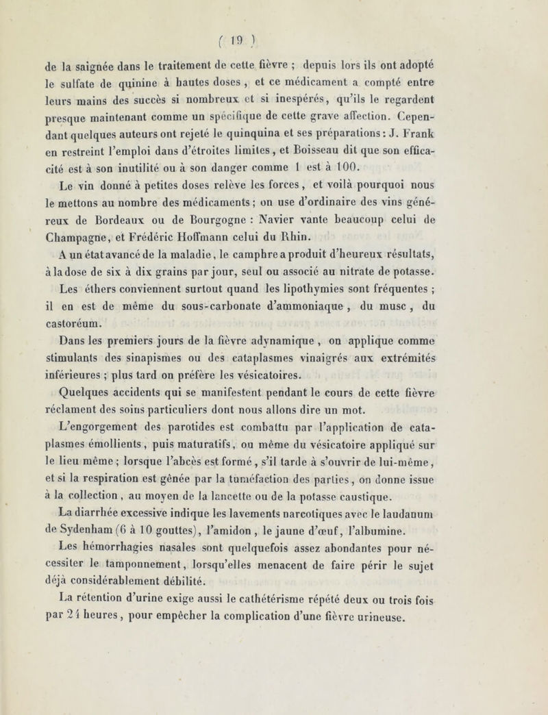 de la saignée dans le traitement de cette fièvre ; depuis lors ils ont adopté le sulfate de quinine à hautes doses , et ce médicament a compté entre leurs mains des succès si nombreux et si inespérés, qu’ils le regardent presque maintenant comme un spécifi([ue de cette grave affection. Cepen- dant quelques auteurs ont rejeté le quinquina et ses préparations: J. Frank en restreint l’emploi dans d’étroites limites, et Boisseau dit que son effica- cité est à son inutilité ou à son danger comme 1 est à 100. Le vin donné à petites doses relève les forces , et voilà pourquoi nous le mettons au nombre des médicaments ; on use d’ordinaire des vins géné- reux de Bordeaux ou de Bourgogne : Navier vante beaucoup celui de Champagne, et Frédéric Hoffmann celui du Rhin. A un état avancé de la maladie, le camphre a produit d’heureux résultats, à la dose de six à dix grains par jour, seul ou associé au nitrate de potasse. Les éthers conviennent surtout quand les lipothymies sont fréquentes ; il en est de même du sous-carbonate d’ammoniaque , du musc, du castoréum. Dans les premiers jours de la fièvre adynamique , on applique comme stimulants des sinapismes ou des cataplasmes vinaigrés aux extrémités inférieures ; plus tard on préfère les vésicatoires. Quelques accidents qui se manifestent pendant le cours de cette fièvre réclament des soins particuliers dont nous allons dire un mot. L’engorgement des parotides est combattu par l’application de cata- plasmes émollients, puis raaturatifs, ou même du vésicatoire appliqué sur le lieu même ; lorsque l’abcès est formé , s’il tarde à s’ouvrir de lui-même, et si la respiration est gênée par la tuméfaction des parties, on donne issue à la collection , au moyen de la lancette ou de la potasse caustique. La diarrhée excessive indique les lavements narcotiques avec le laudanum de Sydenham (6 à 10 gouttes), l’amidon , le jaune d’œuf, l’albumine. Les hémorrhagies nasales sont quelquefois assez abondantes pour né- cessiter le tamponnement, lorsqu’elles menacent de faire périr le sujet déjà considérablement débilité. I.,a rétention d’urine exige aussi le cathétérisme répété deux ou trois fois par 21 heures, pour empêcher la complication d’une fièvre urineuse.