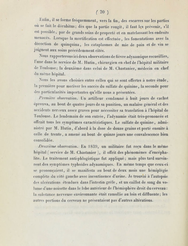 Lnfiu, il se forme fréquemment, vers la fin, des escarres sur les parties où se fait le décubitus; dès que la partie rougit, il faut les prévenir, s’il est possible, par de grands soins de propreté et en matelassant les endroits menacés. Lorsque la mortification est elTectuée, les fomentations avec la décoction de quinquina, les cataplasmes de mie de pain et de vin se joignent au\ soins précédemment cités. Xous rapporterons ici deux observations de fièvre adyuamique recueillies, 1 une dans le service de M. Hutin, chirurgien en chef de l’hôpital militaire <le loulouse; la deuxième dans celui de M. Chastanier, médecin en chef du même hôpital. Nous les avons choisies entre celles qui se sont offertes à notre étude, la première pour motiver les succès du sulfate de quinine, la seconde pour des particularités importantes qu’elle nous a présentées. /Première observation. Un artilleur condamné à huit jours de cachot éprouva, au bout de quatre jours de sa punition, un malaise général et des accidents nerveux assez graves pour nécessiter sa translation à l’hôpital de Toulouse. Le lendemain de son entrée, l’adynamie était très-prononcée et offrait tous les symptômes caractéristiques. Le sulfate de quinine, admi- nistré par M. Hutin, d’abord à la dose de douze grains et porté ensuite à celle de trente, a amené au bout de quinze jours une convalescence bien consolidée. Deuxième observation. En 1839, un militaire fut reçu dans le même hôpital ( service de M. Chastanier ), il offrit des phénomènes d’encépha- lite. Le traitement anti-phlogistique fut appliqué; mais plus tard survin- rent des symptômes typhoïdes adyuamiques. En même temps que ceux-ci se prononçaient, il se manifesta au bout de deux mois une hémiplégie complète du côté gauche avec incontinence d’urine. Je trouvai à l’autopsie des ulcérations étendues dans l’intestin grêle, et un caillot de sang du vo- lume d’une noisette dans le lobe antérieur de l’hémisphère droit du cerveau : la substance nerveuse environnante était ramollie au loin et difduente; les autres portions du cerveau ne présentaient pas d’autres altérations.