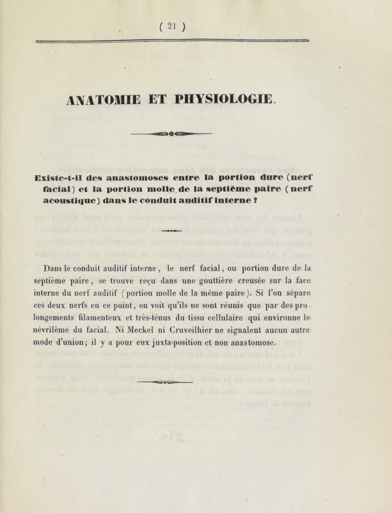 AlVATOMIE ET PHYSIOLOGIE. Exisic-t-il des anastomoses entre la portion dnre (nerf facial) et la portion niolle.de la septième paire (nerf acousticiue) dans le conduit auditif interne ? Dans le conduit auditif interne , le nerf facial, ou portion dure de la septième paire, se trouve reçu dans une gouttière creusée sur la face interne du nerf auditif (portion molle de la même paire). Si l’on sépare ces deux nerfs en ce point, on voit qu’ils ne sont réunis que par des pro longements filamenteux et très-ténus du tissu cellulaire qui environne le névrilème du facial. Ni Meckel ni Cruveilhier ne signalent aucun autre mode d’union; il y a pour eux juxtaposition et non anastomose.