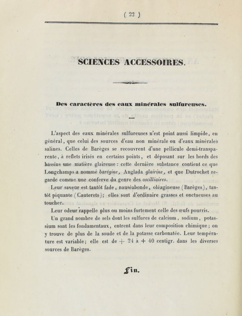 / SCIE]\CES ACCESSOIRES. Des» caractères» des» eaux luinéralesi solfureusies». L’aspect des eaux minérales sulfureuses n’est point aussi limpide, en général, que celui des sources d’eau non minérale ou d’eaux minérales salines. Celles de Barèges se recouvrent d’une pellicule demi-transpa- rente, à reflets irisés en certains points, et déposant sur les bords des bassins une matière glaireuse : cette dernière substance contient ce que Longehamps a nommé barégine, Anglada glairmCj et que Dutrochet re- garde comme une conferve du genre des osdlliaires. Leur saveur est tantôt fade, nauséabonde, oléagineuse (Barèges), tan- tôt piquante ( Cauterets ) ; elles sont d’ordinaire grasses et onctueuses au toucher. Leur odeur rappelle plus ou moins fortement celle des œufs pourris. Un grand nombre de sels dont les sulfures de calcium , sodium , potas- sium sont les fondamentaux, entrent dans leur composition chimique; on y trouve de plus de la soude et de la potasse carbonatée. Leur tempéra- ture est variable; elle est de + 24 à -f 40 centigr. dans les diverses sources de Barèges. 4Ti«.