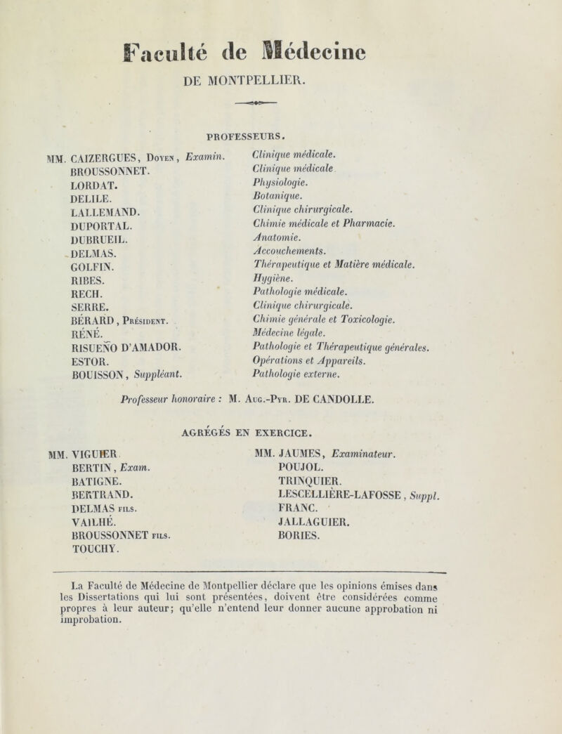 Faculté de Médecine DE MONTPELLIER. ■a»»'-' PROFESSEURS. MM. CAIZERGUES, Doyen, Examin. BROUSSONNET. LORDAT. DELIEE. LALLEMAND. DUPORTAL. DUBRUEIL. , DELMAS. GOLFIN. RIBES. RECH. SERRE. BÉRARD, Président. RÉNÉ. RISUENO D’AMADOR. ESTOR. BOUISSON, Suppléant. Clinn}ue médicale. Clinique médicale Physiologie. Botanique. Clinique chirurgicale. Chimie médicale et Pharmacie. Ànatomie. Accouchements. Théraj)eutique et Matière médicale. Hygiène. Pathologie médicale. Clinique chirurgicale. Chimie générale et Toxicologie. Médecine légale. Pathologie et Thérapeutique générales. Opérations et Appareils. Pathologie externe. Professeur honoraire : M. Aug.-Pyr. DE CANDOLLE. AGRÉGÉS EN EXERCICE. MM. VIGUIER BERTIN, Exam. BATIGNE. BERTRAND. DELMAS FILS. VAILHÉ. BROUSSONNET fils. TOÜCHY. MM. JAUMES, Examinateur. POUJOL. TRINQUIER. LESCELLIÈRE-LAFOSSE, Suppl. FRANC. JALLAGÜIER. BORIES. La Faculté de Médecine de MontpeRier déclare que les opinions émises dans les Dissertations qui lui sont présentées, doivent être considérées comme propres à leur auteur; qu’elle n’entend leur donner aucune approbation ni improbation.