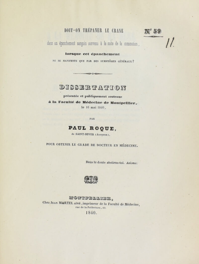 I)0lT-0^ mv\m lE CRAM SB §9) dans un épanchement sanguin survenu à la suite de la commotion, lorstine cet épanclicmeiit NE SE MANIFESTE QUE PAR DES SYMPTOMES GÉNÉRAUX? ü) n g S13 IB îp üîp H ® CT présentée et publiquement soutenue ik la Faculté de llédeclne de llontpelller, le 16 mai 1840, PAR PAUL ROQUE, de SAINT-SEVER (Aveyron), POUR OBTENIR LE GRADE DE DOCTEUR EN MEDECINE. Dans le doute abstiens-toi. Axiome. s, Chez Jean MARTEL aîné , imprimeur de la Faculté de Médecine, rue de la Préfecture, 40. 1840.