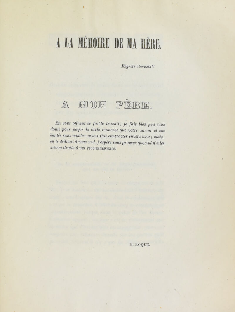 I Â LA lli Regrets éternels'.! Jk Ï1®M En vous offrant ce faible travail, je fais bien peu sans doute pour j)ayer la dette immense que votre amour et vos bontés sans nombre ni ont fait contracter envers vous; mais, en le dédiant « vous seul, j’espère vous prouver que nid n’a les mêmes droits à ma reconnaissance. P. ROQUE.