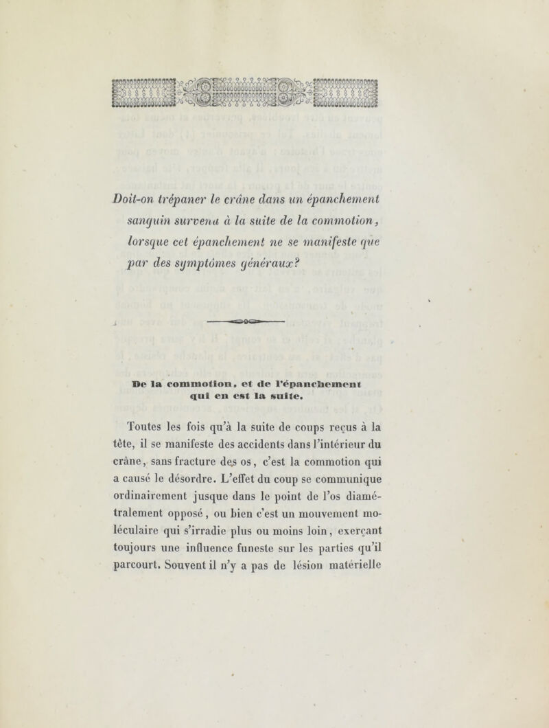 •^TOWWWWO?! ftlûaû'ÛC«OCl'OOOÙ:ÛOOi 'grCTotjoflo^joooooo' Doit-on trépaner le crâne dans un épanchement sanguin survenu à la suite de la commotion, lorsque cet épanchement ne se manifeste que par des symptômes généraux? À De la commotion, et de l'épancBiement qui eu est la suite. Toutes les fois qu’à la suite de coups reçus à la tête, il se raanifeste des accidents dans l’intérieur du crâne, sans fracture de^s os, c’est la commotion qui a causé le désordre. L’elfet du coup se communique ordinairement jusque dans le point de l’os diamé- tralement opposé , ou bien c’est un mouvement mo- léculaire qui s’irradie plus ou moins loin, exerçant toujours une inQuence funeste sur les parties qu’il parcourt. Souvent il n’y a pas de lésion matérielle