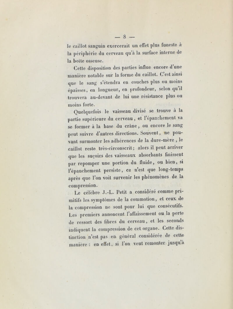 le caillot sanguin exercerait un effet plus funeste à la périphérie du cerveau qu’à la surface interne de la boîte osseuse. Cette disposition des parties influe encore d’une manière notable sur la forme du caillot. C est ainsi que le sang s’étendra en couches plus ou moins épaisses, en longueur, en profondeur, selon qu il trouvera au-devant de lui une résistance plus ou moins forte. Quelquefois le vaisseau divisé se trouve à la partie supérieure du cerveau, et l’épanchement va se former à la base du crâne, ou encore le sang peut suivre d’autres directions. Souvent, ne pou- vant surmonter les adhérences de la dure-mère , le caillot reste très-circonscrit ; alors il peut arriver que les suçoirs des vaisseaux absorbants finissent par repomper une portion du fluide, ou bien, si l’épanchement persiste, ce n’est que long-temps après que l’on voit survenir les phénomènes de la compression. Le célèbre d.-L. Petit a considéré comme pri- mitifs les symptômes de la commotion, et ceux de la compression ne sont pour lui que consecutifs. Les premiers annoncent l’affaissement ou la perte de ressort des fibres du cerveau, et les seconds indiquent la compression de cet organe. Cette dis- tinction n’est pas en général considérée de cette manière • en effet, si l’on veut remontei• jusquà