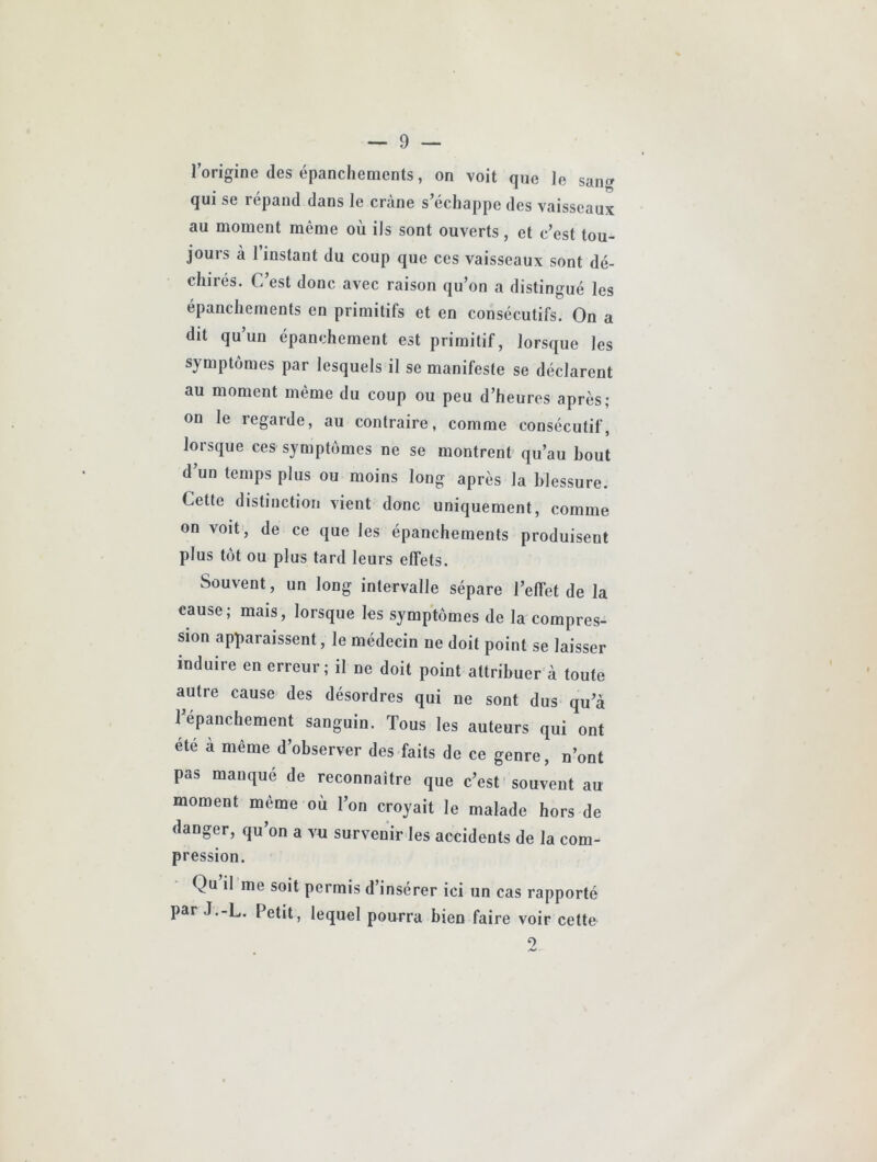 l’origine des épanchements, on voit que le san» qui se répand dans le crâne s’échappe des vaisseaux au moment même où ils sont ouverts, et c’est tou- jours à l’instant du coup que ces vaisseaux sont dé- chirés. C’est donc avec raison qu’on a distingué les épanchements en primitifs et en consécutifs. On a dit qu’un épanchement est primitif, lorsque les symptômes par lesquels il se manifeste se déclarent au moment même du coup ou peu d’heures après; on le regarde, au contraire, comme consécutif, lorsque ces symptômes ne se montrent qu’au bout d’un temps plus ou moins long après la blessure. Cette distinction vient donc uniquement, comme on voit, de ce que les épanchements produisent plus tôt ou plus tard leurs effets. Souvent, un long intervalle sépare l’effet de la cause; mais, lorsque les symptômes de la compres- sion apparaissent, le médecin ne doit point se laisser induire en erreur; il ne doit point attribuer à toute autre cause des désordres qui ne sont dus qu’à répauchement sanguin. Tous les auteurs qui ont été à même d’observer des faits de ce genre, n’ont pas manqué de reconnaître que c’est souvent au moment même où l’on croyait le malade hors de danger, qu’on a vu survenir les accidents de la com- pression. Qu il me soit permis d’insérer ici un cas rapporté par J.-L. Petit, lequel pourra bien faire voir cette