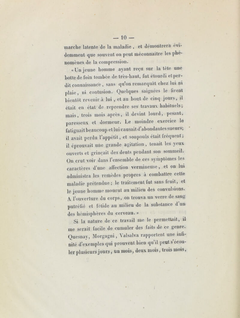 marche latente de la maladie , et démontrera évi- demment que souvent on peut méconnaître les phé- nomènes de la compression. «Un jeune homme ayant reçu sur la tête une botte de foin tombée de très-haut, fut étourdi et per- dit connaissance , sans qu’on remarquât chez lui ni plaie, ni contusion. Quelques saignées le firent bientôt revenir à lui , et au bout de cinq jours, il était en état de reprendre ses travaux habituels; mais, trois mois après, il devint lourd, pesant, paresseux et dormeur. Le moindre exercice le fatiguait beaucoup et lui causait d’abondantes sueurs; il avait perdu l’appétit, et sonpouls était fréquent; il éprouvait une grande agitation, tenait les yeux ouverts et grinçait des dents pendant son sommeil. On crut voir dans l’ensemble de ces symptômes les caractères d’une afteclion vermineuse, et on lui administra les remèdes propres à combattre cette maladie prétendue; le traitement fut sans fruit, et le jeune homme mourut au milieu des convulsions. A l’ouverture du corps, on trouva un verre de sang putréfié et fétide au milieu de la substance d’un des hémisphères du cerveau. » Si la nature de ce travail me le permettait, il me serait facile de cumuler des faits de ce genre. Quesnay, Morgagni, Yalsalva rapportent une infi- nité d’exemples qui prouvent bien qu’il peut s’écou- ler plusieurs jours, un mois, deux mois, trois mois.