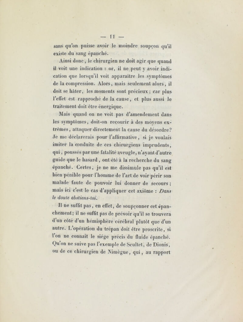 sans qu’on puisse avoir le moindre soupçon qu’il existe du sanj^ épanché. Ainsi donc, le chirurgien ne doit agir que quand il voit une indication : or, il ne peut y avoir indi- cation que lorsqu’il voit apparaitre les symptômes de la compression. Alors, mais seulement alors, il doit se hâter, les moments sont précieux; car plus l’effet est rapproché de la cause, et plus aussi le traitement doit être énergique. Mais quand on ne voit pas d’amendement dans les symptômes, doit-on recourir à des moyens ex- trêmes, attaquer directement la cause du désordre? Je me déclarerais pour l’affirmative, si je voulais imiter la conduite de ces chirurgiens imprudents, qui, poussés par une fatalité aveugle, n’ayant d’autre guide que le hasard , ont été à la recherche du sang épanché. Certes, je ne me dissimule pas qu’il est bien pénible pour l’homme de l’art de voir périr son malade faute de pouvoir lui donner de secours ; mais ici c’est le cas d’appliquer cet axiôme : Dans le doute abstiens-toi. Il ne suffit pas, en effet, de soupçonner cet épan- chement; il ne suffit pas de prévoir qu’il se trouvera d un côté d’un hémisphère cérébral plutôt que d’un autre. L operation du trépan doit être proscrite, si 1 on ne connait le siège précis du fluide épanché. Qu on ne suive pas l’exemple de Scultet, de Dionis, ou de ce chirurgien de Nimègue, qui, au rapport