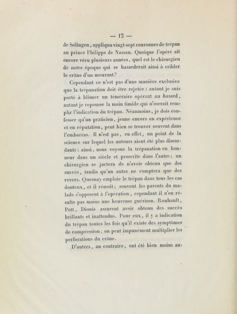 de Solingen, appliqua vingt-sept couronnes de trépan au prince Philippe de Nassau. Quoique l’opéré ait encore vécu plusieurs années, quel est le chirurgien de notre époque qui se hasarderait ainsi à cribler le crâne d’un mourant? Cependant ce n’est pas d’une manière exclusive que la trépanation doit être rejetée : autant je suis porté à blâmer un téméraire opérant au hasard, autant je repousse la main timide qui n’oserait rem- plir l’indication du trépan. Néanmoins, je dois con- fesser qu’un praticien, jeune encore en expérience et en réputation, peut bien se trouver souvent dans l’embarras. Il n’est pas, en effet, un point de la science sur lequel les auteurs aient ete plus discor- dants : ainsi, nous voyons la trépanation en hon- neur dans un siecle et proscrite dans 1 autre ; un chirurgien se jactera de n avoir obtenu que des succès, tandis qu’un autre ne comptera que des revers. Quesnay emploie le trépan dans tous les cas douteux, et il réussit; souvent les parents du ma- lade s’opposent à l’opération, cependant il n’en ré- sulte pas moins une heureuse guérison. Rouhault, Pott, Dionis assurent avoir obtenu des succès brillants et inattendus. Pour eux, il y a indication du trépan toutes les fois qu’il existe des symptômes de compression ; on peut impunément multiplier les perforations du crâne. D’autres, au contraire, ont été bien moins au-