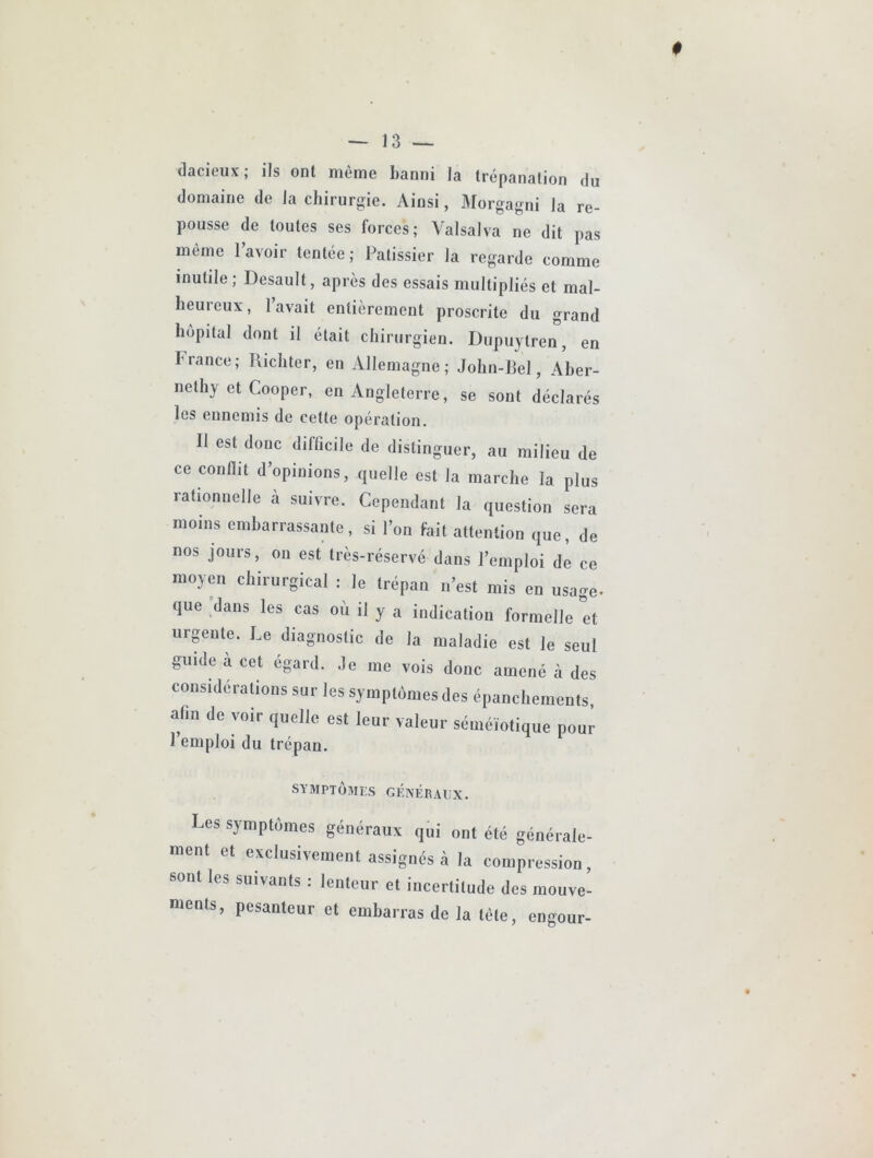 dacieux; ils ont même banni la trépanation du domaine de la chirurgjie. Ainsi, Morgagni la re- pousse de toutes ses forces; A^alsalva ne dit pas même l’avoir tentée; Pâtissier la regarde comme inutile; Desault, après des essais multipliés et mal- heureux, lavait entièrement proscrite du grand hôpital dont il était chirurgien. Dupuytren, en France; Ricliter, en Allemagne; John-Bel, Aber- nethy et Cooper, en Angleterre, se sont déclarés les ennemis de cette opération. Il est donc difficile de distinguer, au milieu de ce conflit d’opinions, quelle est la marche la plus rationnelle à suivre. Cependant la question sera moins embarrassante, si l’on fait attention que, de nos jours, ou est très-réservé dans l’emploi de ce moyen chirurgical : le trépan n’est mis en usage, que dans les cas où il y a indication formelle et urgente. Le diagnostic de la maladie est le seul guide a cet égard, .le me vois donc amené à des considérations sur les symptômes des épanchements, afin de voir quelle est leur valeur séméiotique pour 1 emploi du trépan. SYMPTÔMES GÉNÉRAUX. Les symptômes généraux qui ont été générale- ment et exclusivement assignés à la compression, sont les suivants ; lenteur et incertitude des mouve- ments, pesanteur et embarras de la tête, engour-