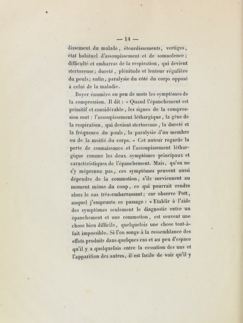 (lissement (lu malade, étourdissements, vertiges, état habituel d’assoupissement et de somnolence ; difficulté et embarras de la respiration, qui devient stertoreuse; dureté, plénitude et lenteur régulière du pouls; enfin, paralysie du coté du corps opposé à celui de la maladie. Boyer énumère en peu de mots les symptômes de la compression. Il dit : « Quand l’épanchement est primitif et considérable, les signes de la compres- sion sont : l’assoupissement léthargique , la gêne de la respiration , qui devient stertoreuse , la dureté et la fré(juence du pouls, la paralysie d’un membre ou de la moitié du corps. » Cet auteur regarde la perte de connaissance et l’assoupissement léthar- gique comme les deux symptômes principaux et caractéristiques de l’épanchement. Mais, qu’on ne s’y méprenne pas, ces symptômes peuvent aussi dépendre de la commotion, s’ils surviennent au moment même du coup, ce qui pourrait rendre alors le cas très-embarrassant; car observe Pott, auquel j’emprunte ce passage : « Etablir à l’aide des symptômes seulement le diagnostic entre un épanchement et une commotion, est souvent une chose bien difficile, quelquefois une chose tout-à- fait impossible. Si l’on songe à la ressemblance des effets produits dans quelques cas et au peu d’espace (ju’il y a quelquefois entre la cessation des uns et l’apparition des autres, il est facile de voir qu’il y