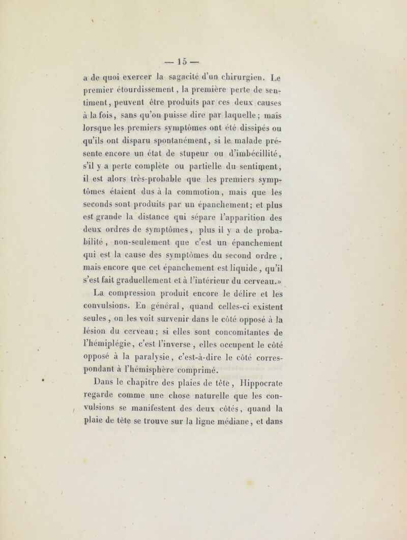 a de quoi exercer la sagacité d’un chirurgien. Le premier étourdissement, la première perte de sen- timent, peuvent être produits par ces deux causes à la fois, sans qu’on puisse dire par laquelle; mais lorsque les premiers symptômes ont été dissipés ou qu’ils ont disparu spontanément, si le malade pré- sente encore un état de stupeur ou d’imbécillité, s’il y a perte complète ou partielle du sentiqienl, il est alors très-probable que les premiers symp- tômes étaient dus à la commotion, mais que les seconds sont produits par un épaucbement; et plus est grande la distance qui sépare l’apparition des deux ordres de symptômes , plus il y a de proba- bilité , non-seulement que c’est un épanchement qui est la cause des symptômes du second ordre , mais encore que cet épanchement est liquide , qu’il s’est fait graduellement et à l’intérieur du cerveau.« La compression produit encore le délire et les convulsions. En général, quand celles-ci existent seules, on les voit survenir dans le côté opposé à la lésion du cerveau ; si elles sont concomitantes de l’hémiplégie, c’est l’inverse , elles occupent le côté opposé à la paralysie, c’est-à-dire le côté corres- pondant à l’hémisphère comprimé. Dans le chapitre des plaies de tête, Hippocrate regarde comme une chose naturelle que les con- vulsions se manifestent des deux côtés, quand la plaie de tête se trouve sur la ligue médiane, et dans