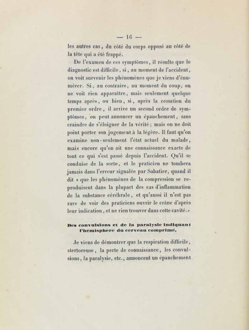 les autres cas, du coté du corps opposé au coté de la tête qui a été frappé. De l’examen de ces symptômes, il résulte que le diagnostic est difficile , si, au moment de l’accident, on voit survenir les phénomènes que je viens d’énu- mérer. Si, au contraire, au moment du coup, on ne voit rien apparaître, mais seulement quelque temps après, ou bien, si, après la cessation du premier ordre , il arrive un second ordre de sym- ptômes , on peut annoncer un épanchement, sans craindre de s’éloigner de la vérité ; mais on ne doit point porter son jugement à la légère. 11 faut qu’on examine non-seulement l’état actuel du malade, mais encore qu’on ait une connaissance exacte de tout ce qui s’est passé depuis l’accident. Qu’il se conduise de la sorte, et le praticien ne tombera jamais dans l’erreur signalée par Sabatier, quand il dit « que les phénomènes de la compression se re- produisent dans la plupart des cas d’inflammation de la substance cérébrale, et qu’aussi il n’est pas rare de voir des praticiens ouvrir le crâne d’après leur indication, et ne rien trouver dans cette cavité.» ne» convulsion» et de la paralysie Indtfiuant l’iiémisplière du cerveau comprimé, ,1e viens de démontrer que la respiration difficile, stertoreuse, la perte de connaissance, les convul- sions, la paralysie, etc., annoncent un épanchement