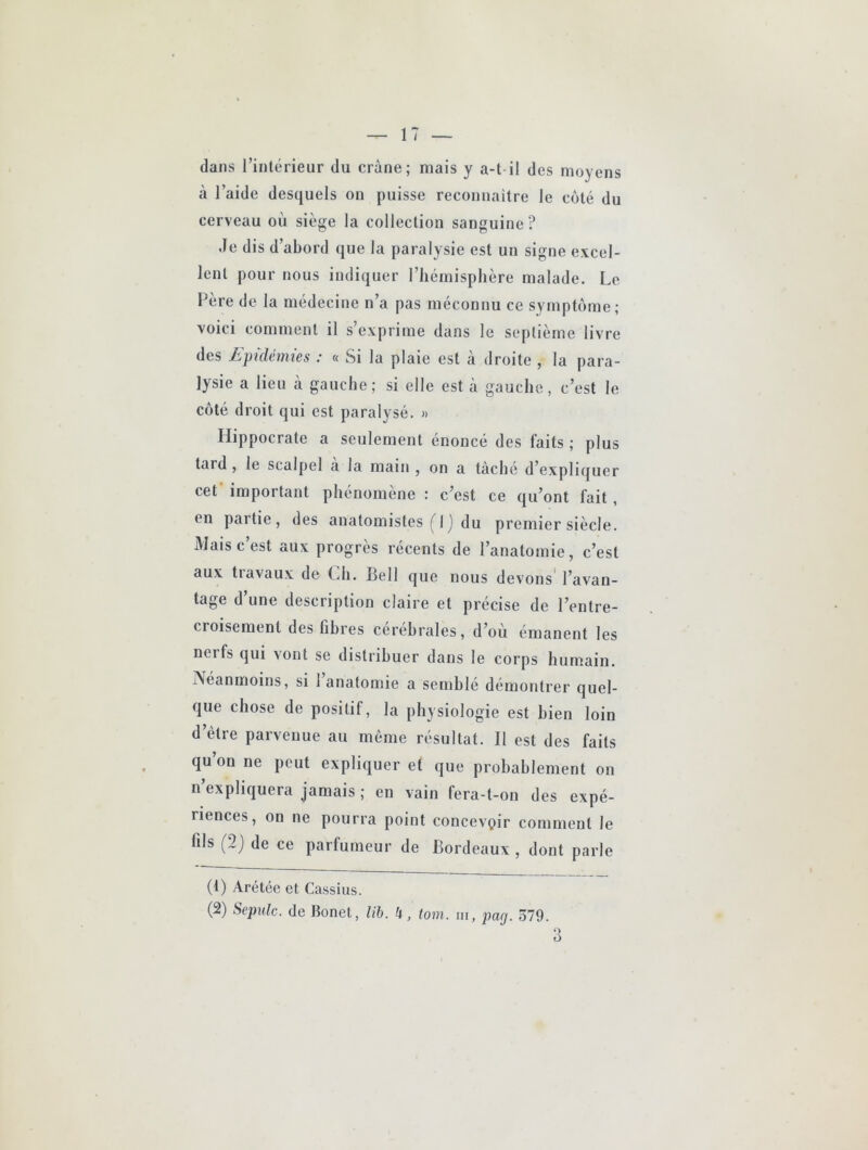 dans rintérieur du crâne; mais y a-t il des moyens à l’aide desquels on puisse reconnaitre le côté du cerveau où siège la collection sanguine? Je dis d’abord que la paralysie est un signe excel- lent pour nous indiquer l’hémisphère malade. Le Père de la médecine n’a pas méconnu ce symptôme; voici comment il s’exprime dans le septième livre des Epidémies : « Si la plaie est à droite , la para- lysie a lieu à gauche; si elle est k gauche, c’est le coté droit qui est paralysé. « Hippocrate a seulement énoncé des faits ; plus tard, le scalpel a la main , on a tâché d’expliquer cet' important phénomène : c’est ce qu’ont fait, en partie, des anatomistes (^Ij du premier siècle. Mais c’est aux progrès récents de l’anatomie, c’est aux tiavaux de Ch. Bell que nous devons l’avan- tage d’une description claire et précise de l’entre- croisement des fibres cérébrales, d’où émanent les nerfs qui vont se distribuer dans le corps humain. Neanmoins, si 1 anatomie a semble démontrer quel- que chose de positif, la physiologie est bien loin d’ètre parvenue au même résultat. Il est des faits qu on ne peut expliquer et que probablement on n’expliquera jamais ; en vain fera-t-on des expé- riences, on ne pourra point concevoir comment le fils (2j de ce parfumeur de Bordeaux , dont parle (1) Arétée et Cassius. (2) Sepulc. de Bonel, lib. 4, tom. in, pag. 579. 3