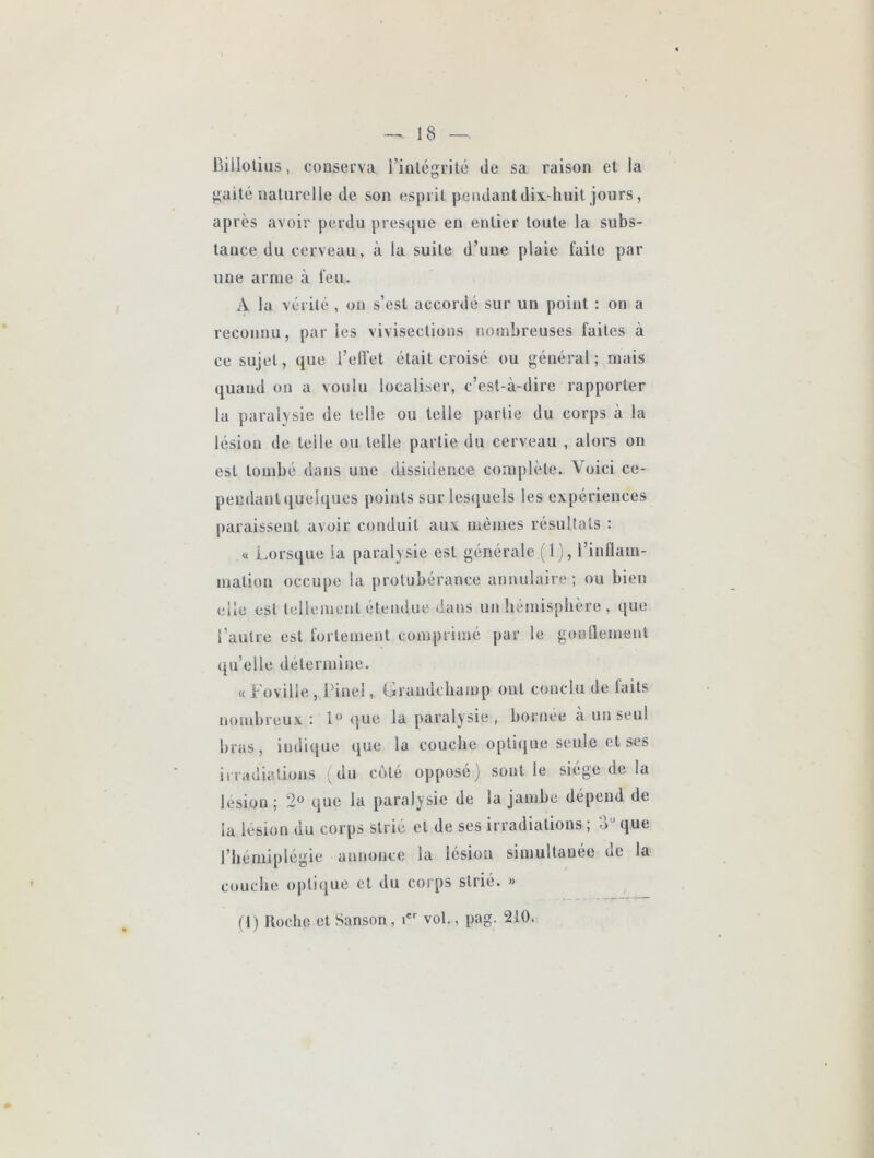 Billolius, conserva l’inlcgrilé de sa raison et la gaité naturelle de son esprit pendant dix-huit jours, ap rès avoir perdu presque en entier toute la subs- tance du cerveau, à la suite d’une plaie faite par une arme à feu. A la vérité , on s’est accordé sur un point : on a reconnu, par les vivisections nombreuses faites à ce sujet, que i’eft'et était croisé ou général; mais quand on a voulu localiser, c’est-à-dire rapporter la paralysie de telle ou telle partie du corps à la lésion lie telle ou telle partie du cerveau , alors on est tombé dans une dissidence complète. Voici ce- pendant quelques points sur lesquels les expériences paraissent avoir conduit aux mêmes résultats : « Lorsque la paralysie est générale (1), l’inflam- mation occupe la protubérance annulaire; ou bien elle est tellement étendue dans uit hémisphère , que l’autre est fortement comprimé par le gonflement qu’elle détermine. « Fovilie , Pinel, Graudcbaiup ont conclu de faits nombreux: ijue la parai} sie , bornee à un seul bras, indique que la couche optique seule et scs irradiations ; du côté opposé) sont le siège de la lésion ; 2*^ que la paralysie de la janihe dépend de la lésion du corps strié et de ses irradiations ; 3“ que l’hémiplégie annonce la lésion simultanée ue la^ couche optique et du corps strié. » fl) Hoche et Sanson, i vol., pag. 210.