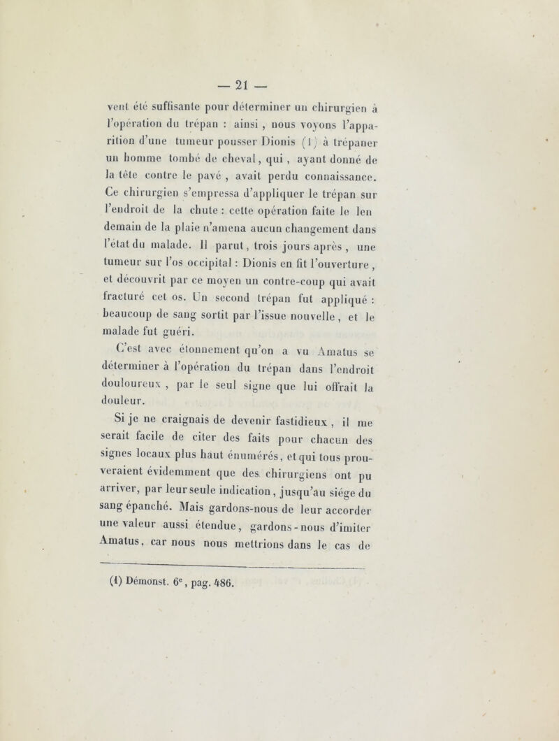 veiil été suffisante pour déterminer un chirurgien à l’opération du trépan : ainsi , nous voyons l’appa- rition d’une tumeur pousser Dionis (1; à trépaner un homme tornhé de cheval, qui , ayant donné de la tète contre le pavé , avait perdu connaissance. Ce chirurgien s’empressa d’appliquer le trépan sur l’endroit de la chute : cette opération faite le len demain de la plaie n’amena aucun changement dans l’état du malade. Il parut, trois jours après , une tumeur sur l’os occipital : Dionis en fit l’ouverture , et découvrit par ce moyen un contre-coup qui avait fiücture cet os. Un second trépan fut appliqué : beaucoup de sang sortit par l’issue nouvelle , et le malade fut guéri. C’est avec étonnement qu’on a vu Amatus se déterminer à l’opération du trépan dans l’endroit douloureux , par le seul signe que lui ollVait la douleur. Si je ne craignais de devenir fastidieux , il me serait facile de citer des faits pour chacun des signes locaux plus haut énumérés, et qui tous prou- veraient évidemment que des chirurgiens ont pu arriver, par leur seule indication, jusqu’au siège du sang épanche. Mais gardons-nous de leur accorder une valeur aussi étendue, gardons-nous d’imiter Amatus, car nous nous mettrions dans le cas de (1) Déraonst. 6«, pag. 486.