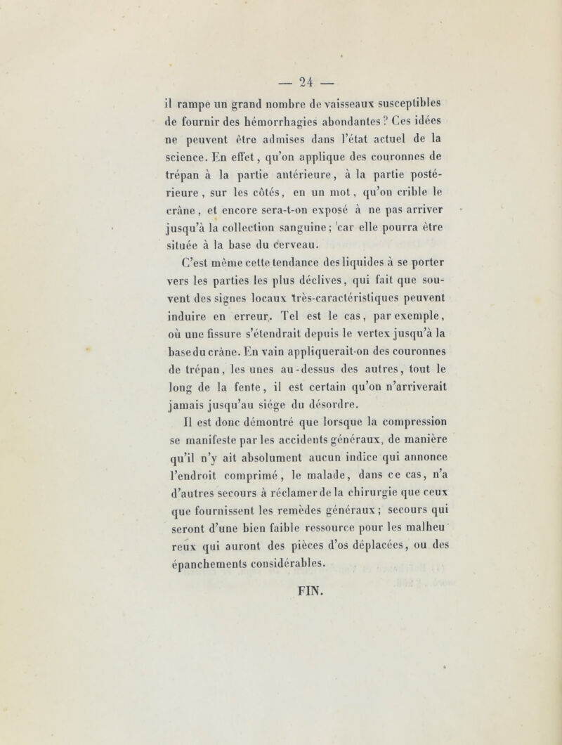 il rampe un grand nombre de vaisseaux susceptibles de fournir des hémorrhagies abondantes ? Ces idées ne peuvent être admises dans l’état actuel de la science. En effet, qu’on applique des couronnes de trépan à la partie antérieure, à la partie posté- rieure , sur tes côtés, en un mot, qu’on crible le crâne, et encore sera-t-on exposé à ne pas arriver jusqu’à la collection sanguine; 'car elle pourra être située à la base du cerveau. C’est même cette tendance des liquides à se porter vers les parties tes plus déclives, qui fait que sou- vent des signes locaux très-caractéristiques peuvent induire en erreur. Tel est le cas, par exemple, où uue fissure s’étendrait depuis le vertex jusqu’à la base du crâne. En vain appliquerait-on des couronnes de trépan, les unes au-dessus des autres, tout le long de la fente, il est certain qu’on n’arriverait jamais jusqu’au siège du désordre. Il est donc démontré que lorsque la compression se manifeste par les accidents généraux, de manière qu’il n’y ait absolument aucun indice qui annonce l’endroit comprimé, le malade, dans ce cas, n’a d’autres secours à réclamer de la chirurgie que ceux que fournissent les remèdes généraux; secours qui seront d’une bien faible ressource pour les malheu reux qui auront des pièces d’os déplacées, ou des épanchements considérables. FIN.